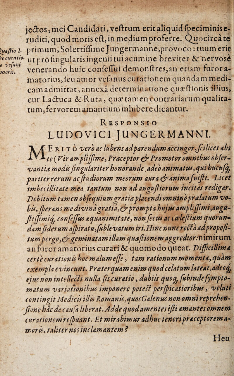 )e curat ιο- e ve fani morti. jedos,mei Candidati, veftrum erit aliquid fpeciminise- ruditi, quod moris eft, in medium proferre. Quocirca te huflioi. primum, Solertiifime Jungermanne,provoco: tuum erit ut profmgularis ingenii tui acumine breviter &: nervose venerando huic confeflui demonf1:res,an etiam furor a- matorius,feu amor vcfanus curationem quandam medi¬ cam admittat,annexa determinatione quaeftionis iiiius, cur Laduca &Ruta, quae tamen contrariarum qualita¬ tum, fervorem amantium inhibere dicantur. Responsio 'LUDO VICI JUNGERMANNI. MErito vero ac lubens ad parendum accingor,fcilicet abs te (Firamplijjime, Praeoptor & Promotor omnibus obfer- v an tu modisfwguiariter honorande ,adeb animatus, qui hucttfy partter rerum acftudiorum meorum aura & animafutffi. Licet imbecillitate mea tantum non ad anguff torum incitas redigar. Debitum tamen obfequiumgratia placendi omnino pr alatum vo¬ bis, Cerans me divina gratia, & prompta hujus amplijjimi,augu- fftffimid confeffus aquanimitate, non fecus ac i celefiium quorun¬ damfiderum a(piratu,fublevatum iri.Hinc nunc retia adpropofi- tum per go geminat am illam quaflionem aggredior :T\\m'\ r u m an furor amatorius curari & quomodo queat. Difficillima certe curationis hoc malum effe, tam rationum momenta,quam exempla evincunt. Prat er quam enim quod celatum lateat,adeo ejus non intelleffi nulla βί curatio, dubiis quoq? fubinde fympto¬ rnatum variationibus imponere potesl perticatioribus >> veluti contingit Medicis illis Romanis ,quosGalenus non omni reprehen- ffonehacdecaufa liberat. Adde quodamentes iffi amantes omnem curationem reffuant. Et mirabimur adhuc teneripraceptorem a-> moris, taliter nos inclamantem? ~ Heu