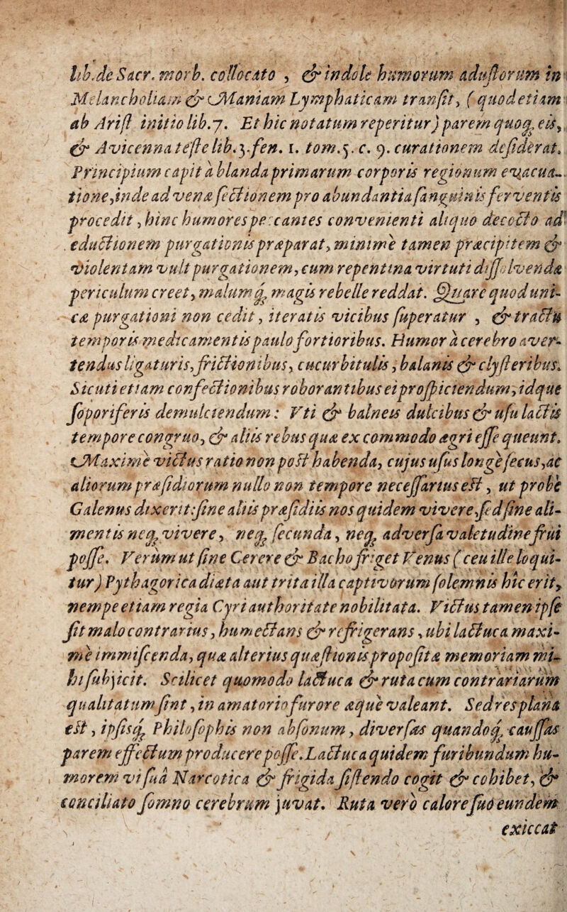 «·* ,·1 .· : i y ■. ψ · k ' hb.de Saer. morb. collocato , & indole humorum aduflorum in Melancholiam φ cManiam Lymphaticam tranft, (quodetiim ab Arift initio lib.j. Et hic notatum reteritur) paremquoqueis,, φ Avicenna tefe lib.yfen. i. tom. 5. c. 9. curationem clcfidirat. Principium capit a hianda primarum corporis regionum evacua¬ tione jnde ad vena feci ion em pro abundantia [anguinisferventis procedit, hinc humorespe:cantes convenienti aliquo decocto ad’ . educitonetn purgationispraparat, minime tamen pracipitem φ violentam vult purgationem, cum repentina virtuti dtffdvenda periculum creet, malum q, magis rebelle reddat, [fluar c quod uni¬ ca purgationi non cedit, iteratis vicibus ftsperatur , φ traSiu temporis medicamentis paulo fortioribus. Humor a cerebro aver¬ tendus ligat uris,friStiontbus, cucurbitulis, balanis φ ciyft eribus. Sic uti etiam confectionibus robor antibus eipr officiendum, idque foporiferis demtdciendum: Vti φ balneis dulcibus φ ufu laciis tempore congruo, φ aliis rebus qux ex commodo agri ejfe queunt. CMaxime viff us ratio non post habenda, cujus ufus longefecus,ac aliorum pr a [diorum nullo non tempore necejfartus eft, ut probe Calenus dixentifine altis prafidiis nos quidem vivere fd fine ali¬ mentis neu,, vivere, neq, fecunda, neq, adverja valetudinefiui poffe. Ferum ut [ne Cerere φ Bachopiget Fenus (ceu ille loqui¬ tur ) Pythagor ica dista aut trita illa captivorum folemnis hic erit, nempe etiam regia Cyri authoritate nobilitata. Fiffus taimen ipfi βί malo contrarius, hume Stans φ refiigerans, ubi laStuca maxi¬ me immifeenda, qua alteriusqua[lϋnisρropoβta memoriam mi¬ hi fuhycit. Scilicet quomodo laStuca φ ruta cum contrariarum qualitatum fint, in amatorio furore aque valeant. Sedresplana elt, ipfisf Philofophis non abfonum, diverfas quando si caujfas parem effctduw producere pof'.Lactuca quidem furibundum hu¬ morem vifua Narcotica φ fiigidafidendo cogit φ cohibet, φ sona liato fomno cerebrum juvat.1 Ruta veto calorefud eundem 'f . - exiccat \