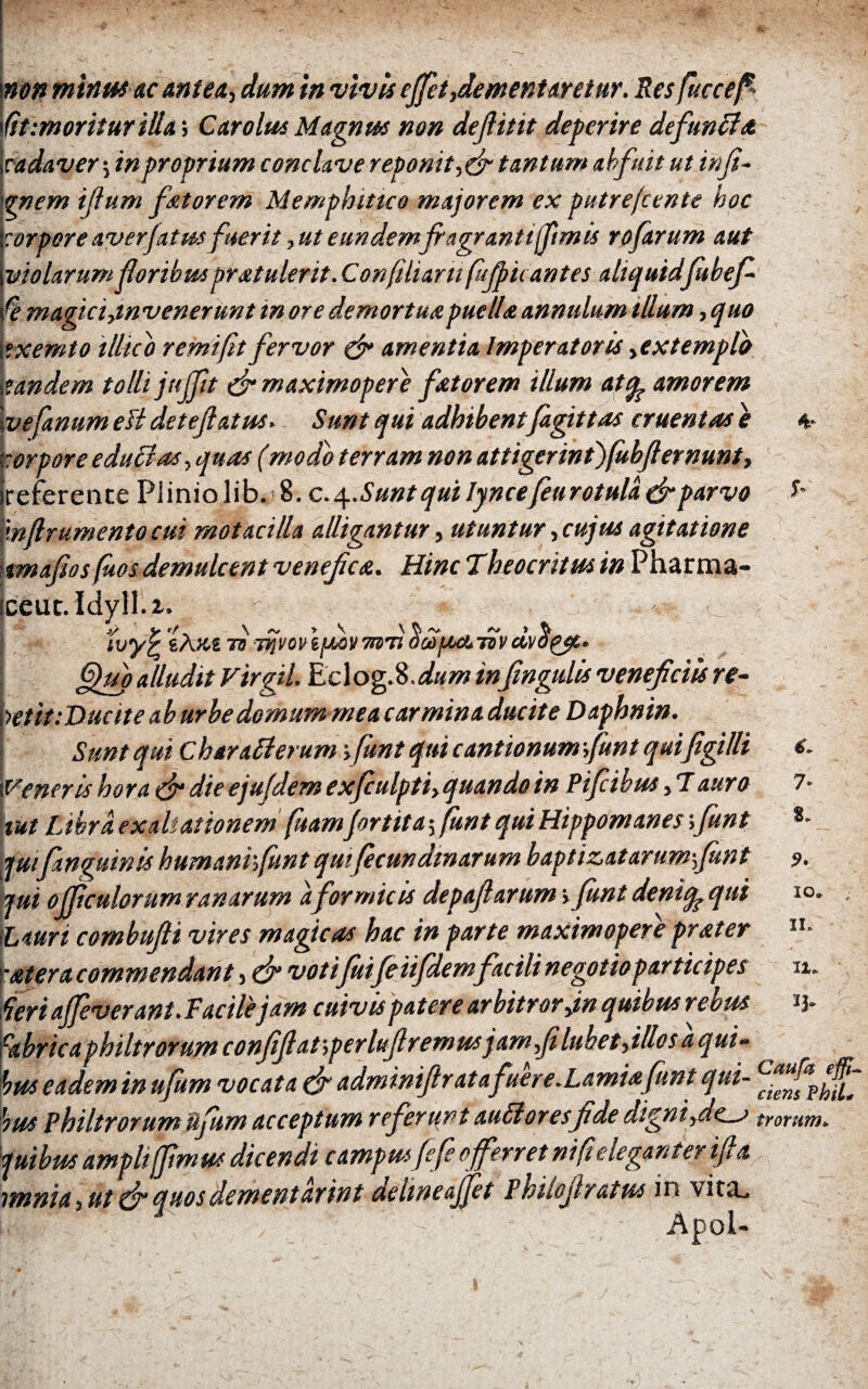 I ·* * - , ■, e i non minus ac antea·, dum in vivis efiet,dement aretur. Res fuccefi· ftt :m oritur id a; Car olus Magnus non deflitit deperire defundi λ cadaver j in proprium conclave reponit, & tantum abfuit ut infi- qnem iftum fatur em Memphitico majorem ex putrejcente hoc corpore averjatus fuerit, ut eundem fragranti fimis rofarum aut violarum foribus pratulerit. Confiliam fujpu antes aliquid Jubef fe magicijnvenerunt in ore demortua.puella annulum illum, quo .txemto illicb remifit fervor & amentia Imperatoris >extemplo tandem tolli jujfit fir maximopere fator em illum atq? amorem ve fanum esi deteflatus. Sunt qui adhibentfagittas cruentas e torpore edudias, quas (modo terram non attigerintjfkbfiemunt, ireference Piiniolib. 8. c. Sunt qui lynce feurotula (fi parvo \w(lrumento cui motacilla alligantur, utuntur, cujus agitatione tmafios(hos demulcent venefica. Hinc Theocritus in Pharma- iceut. Idyll.2. ' ^ - fijuo alludit Vtrgil. Eclog.8. dum infingulis veneficiis re~ \>etit:Duciteab urbe domum me a carmina ducite Daphnin. Sunt qui Chtradi erum yfunt qui cantionum funt quifigidi Veneris hora & die ejufdem exfiulpti, quando in Pifcibm, 7 auro tut Libra ex ab at tonem fuamjortitaffunt qui Hippomanes ;funt juifinguinis humanrfunt quifecundm arum baptizatarumfunt jul officulorum ranarum a for micis depaftarum > funt deniq^qui Lauri combufti vires magicas hac in parte maximoperepr&ter ■utera commendant, & votifuifeiifdemfacilinegotioparticipes fieri affeverant. Facile jam cuivis patere arbitror jn quibus rebus abric a philtrorum confiftaf,perluflremusjamfi lubet fidos aqui- 'tus eadem in ufum vocata (fi adminifir at afuere .Lamiafunt qui- ius philtrorum iifum acceptum referunt audi ores fide digni fies trorum* Viibtit a/npltfffwufi dicendi cawpm fefe efferr et ni fi eleganter ifia mriu 5 ut & a hos dement arint aehneajjet Fhiiojir atut in vit^L 1 Apol- 7* 8. 9· io* II* IX. *3·