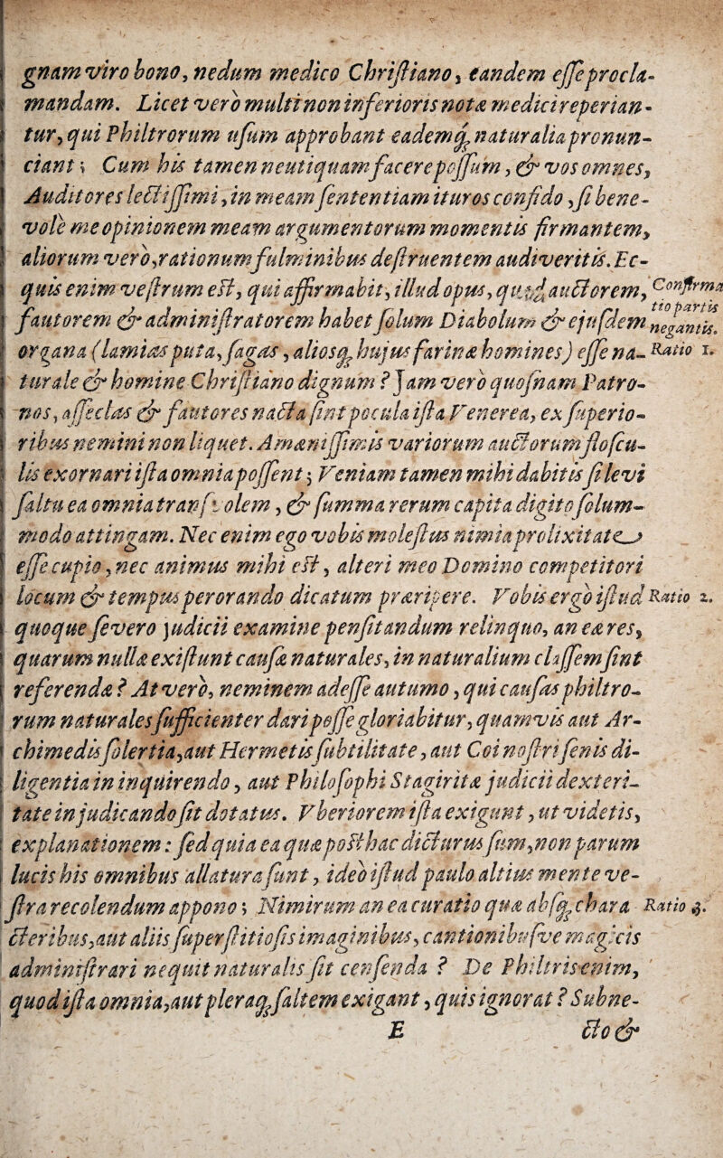 gnam viro bono, nedum medico Chriftiano, tandem ejfeprocla¬ mandam. Licet vero multi non inferioris nota meduireperian - tur, qui Philtrorum ufum approbant eademdnaturaliapronun- ciant > Cum his tamen neutiquamfacerepoffurn, (fi vos omnes. Auditores lettijfimi, in meamfententiam ituros confido ,fibene- vole me opinionem meam argumentorum momentis firmantem, aliorum vero-.rationumfulminibus deftruentem audiveritis. Ec¬ quis enim veffrum esi, qui affirmabit, illud opus, qvjfi anciorem, ConfA'mf fautorem (fi adminifiratorem habet filum Diabolum (fi eju filem ne^antu. organa (himias puta, figas, aliosq, hujus farina homines) effe na- Rati° T- turde & homine Chrifiuno dignum ? jam vero quofham Patro¬ nos, affectos (fi fautores natta fintpocula ifia Venerea, ex fuperio- ribtts nemini non liquet. AmsmiJJimis variorum auttorum flofcu- | lis exornari ifia omnia poffent 5 Veniam tamen mihi dabitisfi levi S fi Itu ea omnia travfvolem, (fi fumma rerum capita digito folum- modo attingam. Nec enim ego vobis molefius nimia prolixitates effe cupio, nec animus mihi ctt, alteri meo Domino competitori locum (fi tempus perorando dicatum pr&ripere. Vobis ergo ifiud Ratio quoque fivero )udicii examine penfitandum relinquo, an est res, quarum nulla exiftunt caufi natur des, in naturalium chffemfint referenda ? At vero, neminem adeffe autumo, qui caufits philtro- ' rum naturales fufficienter daripeffie gloriabitur, quamvis aut Ar- ! chimedisfilertia,aut Hermetisfubtilitate, aut Coi noftn fenis di- \ ligentia in inquirendo, aut Philofiophi Stagirita judicii dexteri¬ tate in judicandoft dotatus, vberiorem ifta exigunt,ut videtis, ' explanationem: fidquia ea quapoBhacdiciurm fttm,nonparum , lucis his omnibus allatura fint, ideo ifiudpaulo altius mente ve- , i fra recolendum appono; Nimirum an ea curatio qua abff chara Ratio ,3. tteribus,aut aliisfuperfiitiofis imaginibus, cantionibufve magicis admintf rari nequii natur dis fit cenfenda ? De Phtltrisxnim, quod ifia omnia,aut plera^faltem exigant, quis ignorat ? S ubne- E \ ttocfi z.