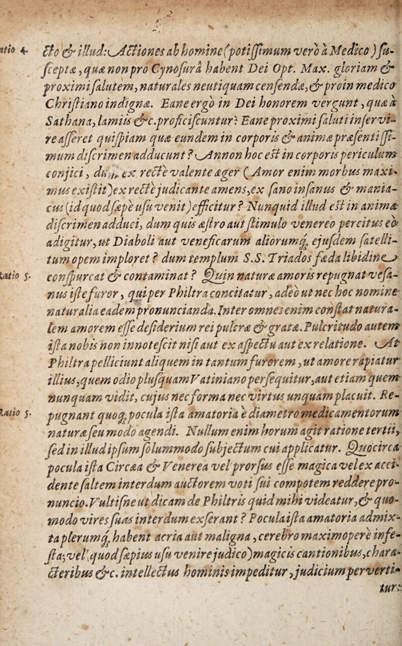 Ito (fi i!!ud:^Jbliones ab homine (potiffimum vero a Medico )β- fiepta, qua non pro mnofura habent Dei Opt. Max. gloriam & proximi falutem, naturales neutiquam cenfinda,(fi proin medico Chrifiianoindigna. Eaneergo in Dei honorem vergunt ,quah Sathana, lamiis (fic.proficifcuntur? Eaneproximifaluti injervi- re afferet quijpiam qua eundem in corporis (fi anima pr<efenti fir¬ mum difcrimen adducunt ? <^Mnnon hoc esi in corporis periculum conjici, du ir tx recte valente ager ( Amor enim morbus madet* mus exifiitjex redi ejudicahte amens ,ex fano infantes & mania¬ cus [idquodfape ufii venit)efficitur ? Nunquid illud esi in anima.' difcrimen adduci, dum quis ajtro autfiimulo venereo percitus e& adigitur, ut Diaboli aut veneficarum aliorum f ejufdem fate lit¬ tum opem imploret f dum templum S.S. Ίriadosfada libidinem confli urcat (fi contaminat ? §fuin natura amoris repugnat vefi- nus ifie furor, quiper Philtra comitatur, adeo ut nec hoc nomint naturalia eadem pronuncianda. Inter omnes enim confiat natura¬ lem amorem efje defiderium rei putsra (figrata.Pulcritudo autem ifia nobis non innoteficit nifiaut ex ajbeffiu aut ex relatione, Philtra pelliciunt aliquem in tantum furorem, ut amore rapiatur illius,quem odiopluJquamVatimanoperfiquitur,aut etiam quem nunquam vidit, cujus necforma nec virtus unquam placuit. Re¬ pugnant quoqspocula ifia amatoria e diametro medicamentorum natur afeu modo agendi. Nullum enim horum agit ratione tertiir fedin illudipfitm folummodofitbjeclum cui applicatur, ffiuficirca· pocula ifia Circaa (fi Venerea velprorfus ejfe magicavelex acci¬ dente [altem interdum auMorem votiβΐ compotem redderepr θ'- nuncio.Vultifne ut dicam de Philtris quid mihi videatur,(fi quo¬ modo vires fuas interdum ex ferant ? Pocula ifia amatoria admix¬ taplerum habent acria aut maligna, cerebro maximoper} infe- fia·, vel\ quodfiepius ufii venirejudicojmagicis cantionibus, chara- Qeribm tfic. intetteffus hominis impeditur,judicium perverti*