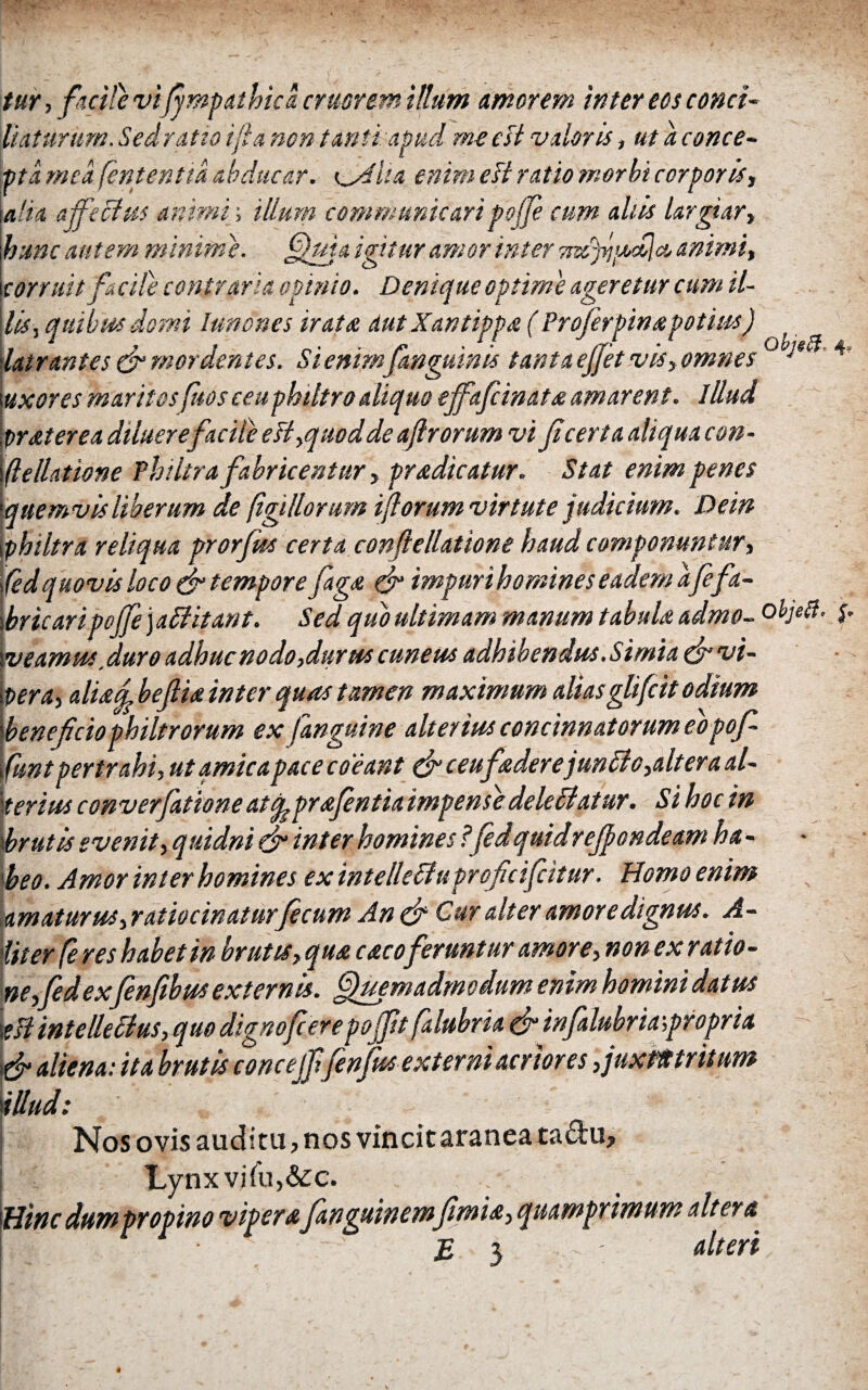 tur, facite vi 'fimpathica eruerem illum amorem inter eos conci- Vtatunim. Sedratio ifia non tanti apud m-eesl valoris, ut a conce¬ pta mea fententid abducar. <filUa enim eB ratio morbi corporis, \alia affectus animi; illum communicaripoffe cum aliis largiar, hunc autem minime. Quia igitur amor inter animi, corruit facile contraria opinio. Denique optime ageretur cum il¬ lis, quibus domi lunones irata aut Xantippa ( Profer pinapotius) latrantes & mordentes. Si enim fungum is tanta ejfet vis, omnes °V*^’4’ uxores maritos fos ceu philtro aliquo ejfafiinata amarent. lUud proster ea diluerefacile e B,quod de af rorum vi ficerta aliqua con· flellatione Philtra fabricentur, pradicatur. Stat enim penes quemvis Uberum de figillorum forum virtute judicium. De in philtra reliqua prorfiss certa conftellatione haud componuntur, fed quovis loco fi tempore faga (fi impuri homines eadem afefa¬ bricari pojfe')aCUtant. Sed quo ultimam manum tabula admo- ohjetf. $. v eamus'duro adhuc no do,durus cuneus adhibendus. Simia fi vi¬ pera^ aliad befiia inter quas tamen maximum aliasglifeit odium beneficio philtrorum ex )anguine alterius concinnatorum eopofi- funt pertrahi, ut amica pace coeant fi ceuf'aderejunCio,alter a al¬ terius converfationeatqsprafintia impensedelectatur. Si hoc in xbrutis evenit, quidni fi inter homines ?fidquidrefiondeam ha¬ beo. Amor inter homines ex intelletfuproficifcitur. Homo enim \amaturus, ratiocinatur fecum An fi Cur alter amore dignus. A- iiter fe res habet in brutis, qua caco feruntur amore, non ex ratio¬ ne, fidexfinfibusexternis. Quemadmodum enim homini datus \tB intellectus, quo digno fi ere pojfit falubria fi infialubria propria i fi aliena: ita brutis concejfifnfits externi acriores ,juxtittritum illud: Nos ovis auditu, nos vincit aranea tadu, Lynxvjiu,&c. Hinc dum propino viperafianguinemfimia, quamprimum altera E y ' ; alteri