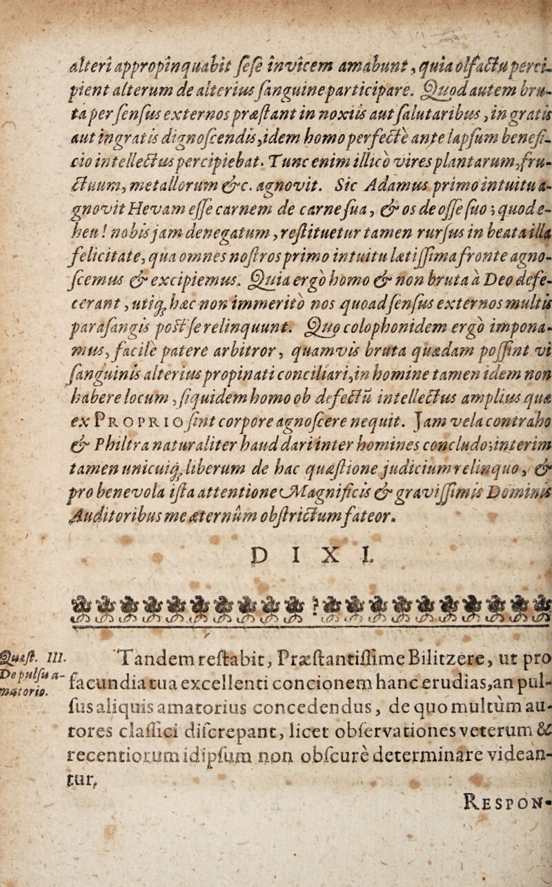 111 Depulfua wtorio. Alteri appropinquabitββ invicem amabunt, quia olfaBupenu pient alterum de alteriusfnguineparticipare. ffupd autem bru¬ ta perfenfus externos pr a fiant in noxiis autfalutaribm, ingratis aut ingratis dignofiendis fidem homo perfecte ante iapfitm benefi¬ cio in t e Red aspercipiebat. Tunc enim illub vires plantarum,fru- tinum, metallorum &c. agnovit. Sic Adamus primo intuitu a- gnovit Hevam effe carnem de carnefiua, & os de ojfe fito; quode- hen! nobis jam denegatum, refiituetur tamen rurfus in beata illa felicitate, qua omnes nofirosprimo intuitu Utiffimafronte agno- fiemus & excipiemus. fijuia ergo homo & non bruta a Deo defe¬ cerant , uti a^hac non immerito nos quoadfenfiis externos multis parafimgis poitje relinquunt. ffiup colophonidem ergo impona¬ mus, facile patere arbitror, quamvis bruta quadam poffint vi [anguinis alterius propinati conciliari fin homine tamen idem non habere locum [quidem homo ob dtfeffu intellectus amplius qua ex P r. o p r i o fint corpore agnofiere nequit. Jam vela contraho & Philtra naturaliter haud dari inter homines concludofinterim tamen unicuifa liberum de hac quafiione judicium relinquo, & pro benevola ifia attentione U\iagni ficis & gravifftmis Dominis Auditoribus me aternum obfriclumfateor. . D I X l ? V Tandem reftabit, PrjeftantiillmeBilitzere, ut pro facundia tua excellenti concionem hanc erudias,an pul» iiisaliquis amatorius concedendus, de quo multum au- tores clailici diferepant, licet obiervationes veterum & recentioruna idipium non obicure determinare videan¬ tur. ■ 1 . , : -«■,