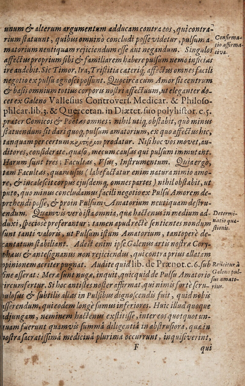 unum & alterum Argumentum adducam contra eos, qui contrai riumfiatuunt, quibas omnino concludi poffs 'videtur, pulfum a CoHfir™a ■ ■ .... rr 1 , ' , tio affirmo- mutonum neuttquam rejiciendum ejje aut negandum. Singulos t'tv&, affeffus propriumfibi&familiarem haberepuifem nemo inficias ireandebit.Sk Timor, lra,Trifiitia caterif affeci as omnes facili negotio ex pulfu agnofci pojfunt. Quocirca cum Amor fit centrum & bafis omnium totius corporis noflri affectuum,ut eleganter do¬ cet ex Galeno Valleiius Controveri. Medicar. & Philofo- phlcar.lib.3. δε Quejrcetan. in Diastet. fuo poiyhifror. c.3. prater Comicos & Poetas omnes ·, nihil uti apohfi abit, quo mimos fiatuendumft dari quod pulfum amatorium, ex quo affeffus hic, ; tanquamper certum ηξ/τήζ/ονprodatur. Nifihoc vos movet,au¬ ditores, confiderate, qmfo, mecum c au fas qui pulfum immutant. Harum funt tres; Facultas, Vfus, Inflrumentum. QffjaergOy ΐ tam Facultas, quam ufas (labefaffatur enim natura nimio amo¬ re, & incalefcit corpus ejufdemq? omnes partes ) nihil obf abit, ut puto, quo minus concludamus facili negotio ex Pulfu Amorem de¬ prehendi poffe, &proin Pulfum Amatorium nsutiquam defitu- \endum. Quamvis vero ifta omnia, qua haffenus in medium ad- Deurmi- > duxi,fe e cio se pro ferantur; tamen apudreffe fentientes nondum ■ Cunt tanti v alor is, ut Pulfum ifium Amatorium, tantopere de¬ cantatumfiabiliant. Adeft enim ipfiGalenusartisnofiraCory- phaus & antefignanus non rejiciendus, qui contra prius allatam opinionem acriter pugnat. Audite quidlib. de Praeno t.c,6.fub Rejhitma fine afferat: Merafunt nuga, in quit,qnic quid de Pulfu Amator io circumfertur. Si hoc antifies nofier affirmat ,q ai nimis for te fini- riw. mlofus fubtilis alias in Pulfibus dtgnoicendis fuit, quid nobis afferendum, qui eodem longe fumus inferiores. Huic illud quoque adjungam, neminem haffenus exfiittffe, inter eos quotquot un- juamfnerunt quamvis fumma diligentia in abft rufior a, qua in Hoferafacratifftma, medicina, plurima occurrunt, inquifiverint, ||' ‘ ΐ i qui