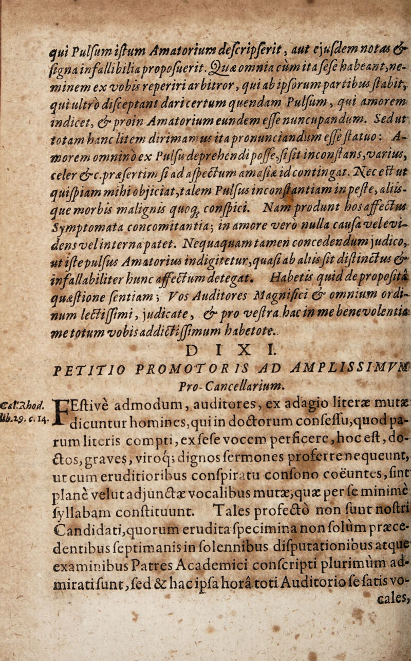 qui Pulfum ifium Amatorium defiripjerit, aut e)ufdem notat & figna infallibilia propofitertt.^ua omnia cum ita fefe habeant,ne¬ minem ex vobis reperiri arbitror, cjui abipfirum partibusfi abit,, qui ultro difieptant dari certum quendam Pulfum > qui amorem* indicet, & proin Amatorium eundem efie nuncupandum. Sed ut totam hanc litem dirimamus itapronunciandUm ejfefiaiuo: A- morem omnino ex Pulfii deprehendi pofifefijit inc onfi an s,varius, celer (fic.prafirtim fi ad ajpedium amajta idcontingat. 1'd.ec ed ut quijpiam mihi objiciat,talem Puijus inconfiantiam inpefie, aliis¬ que morbis malignis quofy confpici. Nam produnt hos affecius Symptomata concomitantia·, in amore vero nulla caufavelevi- densvelinterna patet. Nequaquam tamen concedendum )udico, utifiepulfits Amatorius indigitetur.,quafiab aliisfit difiinclus & infallabiliter hunc ajfetfum detegat. Habetis quiddepropofitl quafiione fintiam > Vos Auditores Magnifici cfi omnium ordi¬ num lettifimi, judicate, &pro veftrahac in me benevolentia. me totum vobis addittififimum habetote,. * D IX I. PETITIO PROMOTO R IS AD AMPLISSIMVM· Pro- Cancellarium. FEftive admodum, auditores, ex adagio liter* mutae dicuntur homines,qui in do&orum confeflu,quodpa- rum literis compti, ex fefe vocem perficere, hoc eft, do- ilos, graves, viroq; dignos fermones proferre nequeunt, ut cum eruditioribus confpiratu confono coeuntes,fint plane velutadjund* vocalibus mut*,quae per fe minime fyllabam conftituunt. Tales profedo non ilmt noftri Candidati,quorum erudita fpecimina nonfoliim praece¬ dentibus feptimanis in folennibus difputationibus atque examinibus Patres Academici confcripti plurimum ad¬ mirati funtpfed & hac ipfa hora toti Auditorio fe fatis vo- cales, ./