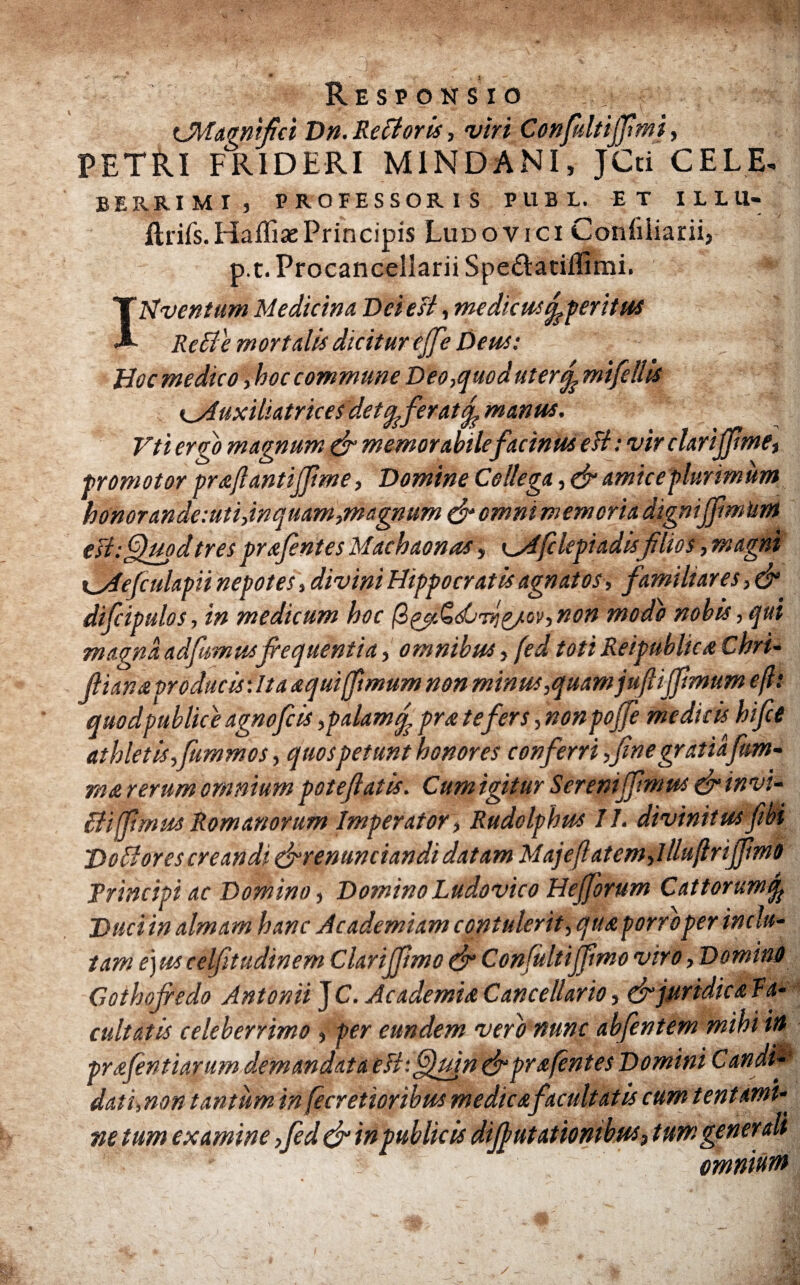 Responsio f π. .'C| (Magnifici Dn.Re flor is, viri Confiiltijfimi, PETRI FRIDERI M1NDANI, JCti CELE- BERRIMI, PROFESSORIS PUBL. ET ILLU- ilrifs.HaffiasPrincipis Ludovici Coniiliarii, p.t. Procancellarii Spedatiifimi. IHventum Medicina Dei est, medicus ^peritus Re fle mortalis dicitur cjfe Dem: Hoc medico ,hoc commune Deo,quod uter% mifellU K_Auxiliatrices det ^fer at f manta. Vti ergo magnum (fi memorabilefacinus e fi: vir clariffme, promotor praftantifiime, Domine Collega, & amice plurimum honorande:uti,inquam,magnum (fiomnimemoriadigntfftmUm esi: Quod tres prxfintes Machaonas, ^Afclcpiadisfilios, magni xfiiefiulapii nepotes, divini Hippocratis agnatos , familiares, (fi difcipulos, in medicum hoc βζβ,ζώ'τήζ/ον, ηοη modo nobis, qui magna adfumusfrequentia, omnibus, fed toti Reipublicx Chri- frianaproducis: Ita xquifrmum non minus,quamjuftiffmum οβ: quodpublice agnofeis ,palamf prx te fers, non poffe medicis hifie athletisfrummos, quos petunt honores conferri,fine gratiafim- rna rerum omnium patefiatis. Cum igitur Sereni (fimus (fi invi- flijfimus Romanorum Imperator, Rudolphus 11. divinitusfibi Deflores creandi (firenunciandi datam Majefiatemfllluftriffimo Principi ac Domino, Domino Ludovico Hejforum Cattorumq? Duci in almam hanc Academiam contulerit, qua porro per ini lu¬ tam ejus celfitudinem Clarijfimo (fi Confultijfmo viro, Domino Cothofredo Antonii T C. Academia Cancellario, (fi juridica la- cultatis celeberrimo , per eundem vero nunc abjentem mthi ut prafintiarum demandata efltQuin (fiprafntes Domini Candi¬ dati,non tantum in fecretioribus medicafacultatis cum tentami¬ ne tum examine ,fid (fi inpublic is di fi litationibus, tum generali omnium