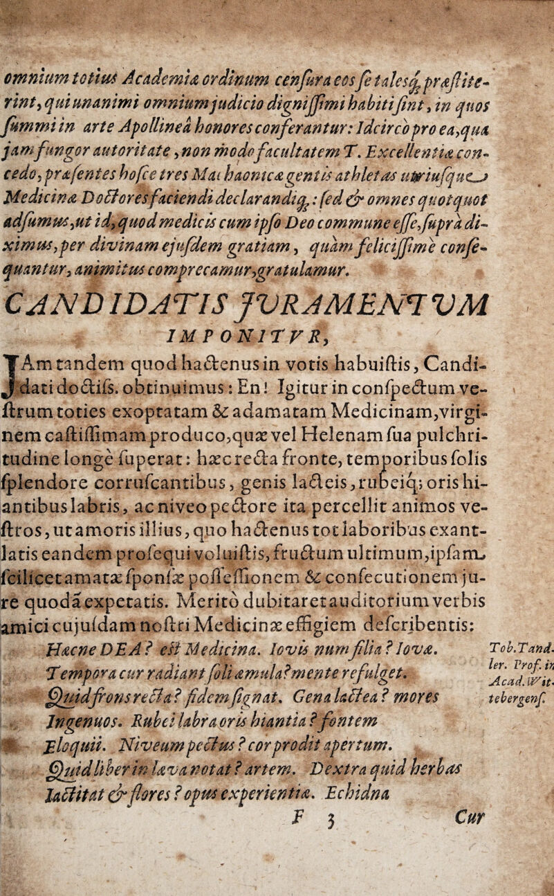 omnium toti ut Academia ordinum cen fur a eosfi talesc^praflite- rint, qui unanimi omnium judicio dignijfmi h abitifint, in quos fummi in arte Apollinea honores conferantur: Idcirco pro ea,qua jamfungor autoritate,non modefacultatem T. Excellentiacon- cedo, prafentes hofce tres Mai haontc a gentis athletas uttriufqucj Medicina Dodores faciendi declarandis: fed & omnes quotquot adjumus,ut id, quod medicis cum ipfi Deo commune ejfefipra di¬ ximus, per divinam ejufdem gratiam, quam felici (fime confi- quantur, animitus comprecamur,gratulamur. CAND ID AT IS JVRAMEm VM IMT ONirvR, Am tandem quod hadenus in votis habuiftis, Candi¬ dati dodiis. obtinuimus: En! Igitur in confpedum ve- ilrurn toties exoptatam &c adamatam Medicinam,virgi¬ nem caftiilimam produco,quas vel Helenam fua pulchri¬ tudine longe fuperat: haec reda fronte, temporibus folis fplendore corrufcantibus, genis ladeis,rubeiq; oris hi¬ antibus labris, ac niveo pe dor e ita percellit animos ve- ftros, ut amoris illius, quo hadenus tot laboribus exant¬ latis eandem profequi voluiftis, frudum ultimum,ipfarru fcilicet amatae fponiae poffcffionem & confecutlonem ju¬ re quoda expetatis. Merito dubitaret auditorium verbis amici cujuidam noilri Medicinae effigiem defcribentis: Hacne DEA? di Medicina, lovis numfilia ? lova. Tempora cur radiant foli amulalmente refulget. ffiuidfronsreBa? fidemfignat. Genalattea ? mores Ingenuos. Rubei labra oris hiantia ? fontem f; Eloquii. Niveumpeclm? corprodit apertum. Gjuid liber in lava notat ? artem. Dextra quid herbas laftitat & flores ? opus experientia. Echidna m : ~ x f 3 Tob.Tan tit¬ ier. Vrof. h Ac ad. W/%t' tebergenf Cur