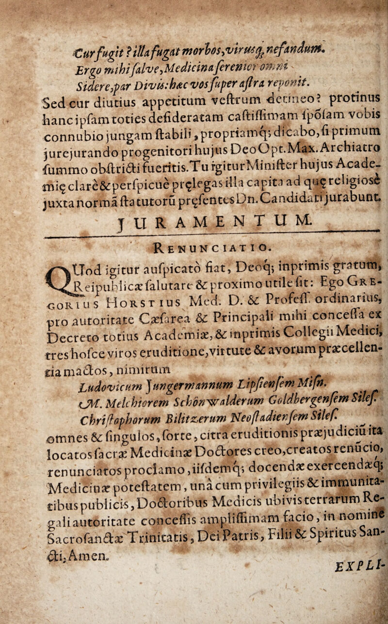 Curfugit ? ilia fugat morbos >vir m % nefandum- Ergo mihifalve,Medicinaferenm omni Sidere,'par Divisi hac vospiper apra reponit. Sed cur diutius appetituro veffcrum detineo? protinus hancipfam toties defideratam caftiflimam ipoiam vobis connubio jungam flabili > propriamq; dicabo, fi primum jurejurando progenitori hujus DeoOpt.Max. Archiatro fummo obftridi fueritis.Tu rgiturMimfter hujus Acade- ΐηίς clare&perfpicue pr^legas illa capita ad qu$ religiose juxta norma fla tutorii pr^fentesDtr Candidati jurabunt. TU RAMENTUM Renunciatio. QUod igitur aufpicato fiat, Deoq; inprimis gratum, Reipublicseialutare & proximo utile fit: Ego Gre¬ go rTu s Horstius Med. D. & Profefl. ordinarius, pro autoritate C.aefarea & Principali mihi conceffa ex Decreto totius Academiae, &mpr imis Collegii Medici, treshofceviros eruditione,virtute & avorum praecellen- itia mados, nimirum Ludovicumjungerniannum LippenfemMijn. CM. Mehhierem Schdnvyalderum Goldbergenpm Silef. Cbrifophorum Bilitzerum NeofladierifemSilef. omnes & ringuios,(brte, citra eruditionis prxjudiciu ita locatos facrae Medicinae Dodores creo,creatos renucio, renunciatosproclamo,iifdemq; docendaeexercendaq; Medicinae poteftatem, una cum privilegiis& immunita¬ tibus publicis, Dodonbus Medicis ubivis terrarum Re¬ gali autoritate conceffis amplifiuuamfacio,m nonun® Sacrofandae Trinitatis, Dei Patris, Filii & Spiritus San- di,Amen. E XPLl-