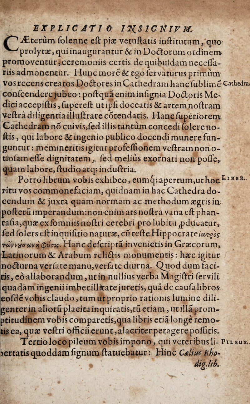 EXPLICATIO ITiSIGNTFIXr Acerum folenne eft piae vetuftatis inftitutum ,:quo ^-'prolytae, qui inaugurantur&in Do&orum ordinem, promoventur, ceremoniis certis de quibuidam necefla- riis admonen.tur.7 Hunc inore oL ego iervaturus primum vos recens creatos Dolores inCachedram hanc fubiirne Cathedmi conicendere jubeo: poftquaenim inilgnia Do&oris Me- dici accepiftis, fupereft utipfi doceatis & artem noftram veftra diligentiailluftrarecotendatis. Hancfuperiorem Cathedram no cui vis, fed illis tantum concedi folere no- ilis, qui labore & ingenio publico docendi munere fun¬ guntur : memineritis igitur profeffionem veftram non o- tiofameife dignitatem, fed melius exornari non polle,, quam labore, iludio atq; induftria. Porro librum vobis exhibeo, eumq; apertum,ut hoc E1B E K* ritu vos commonefaciam, quidnam in hac Cathedra do¬ cendum & juxta quam normam ac methodum aegris in pofterfi imperandummonenim arsnoftra vana eftphan- talia,quaeexfomniis noftri cerebri pro lubitu^ducatur,, fed lolers eft inquilino naturae, cii tefteHippocrateia.Tfii, \τωννύ<τωνη<ρΰ<ης. Hancdefcripta invenietisin Graecorum, :Latinorum & Arabum relidis· monumentis: haec igitur nodurnaveriate manujverfate diurna. Quod dum faci¬ tis, eo allaborandum , utin nullius verba Magiftri fervili quadam ingenii imbecillittate juretis, qua de caufalibros eofde vobis claudo, tum utproprio rationis lumine dili¬ genter in alioru placita inquiratis,tu etiam, ut illa prom¬ pti tudinem vobis comparetis,qua libris etia longe remo- E$ ea, quae veftri officii erunt, alacriter peragere poffitis. Tertiolocopileum vobisimpono, qui veteribus li- Pileus.. certatis quoddam fignum ftatuebacur: Hinc Calius Rho* ' '·,*· dig.ltb,.