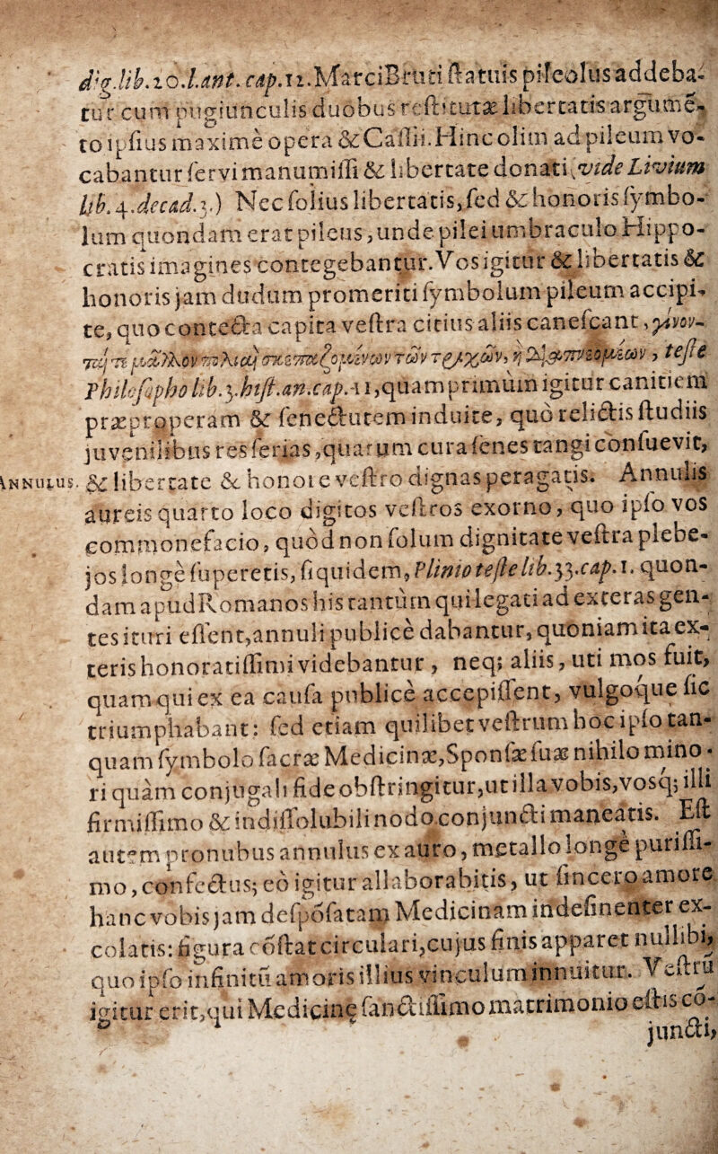 d;g.lib.io.lmt. r^.n.MarciBrutiftatuis pileolus addeba¬ tur cum pugiunculis duobus reihtutaelibercatis argunie- toipfius maxime opera & Calli'.Mine olim ad pileum vo¬ cabantur fervi manumifli & libertate donati[vide Livium Uh.\.deca.d.x) Necfolius libertatis,fcd & honoris iymbo- lum quondam erat pileus, un de pilei umbraculo Hippo¬ cratis imagines contegebantur.Vos igitur & licertatis honoris jam dudum promeriti fymbolum pileum accipi¬ te, quo conteda capita veftra citius· aliis caneicant ,y.m- 7zq 'it[.ϋΆϊλον tnshicLj σ%Ζ7Πζζοΐίίν(ύντων τξ/χων,η , tefie Fhihfifho tib.y.htft.an-.cu^Ai ,<j0amprimuin igitur canitieraE praeproperam & fenedfutem induite, quoreliffcisftudiis juvenilibus res ferias,quarum cura (enes tangi confuevit, lnnulus. libertate &c honoi e veftro dsgnas peragatis. Annulis aureis quarto loco digitos veftcos exorno, quo ipfo.y°s commonefacio, quod non folum dignitate veftra pieow- j os longe fu petetis, fi qui dem linio ttjle hb.^ycap.i. quon¬ dam apudRomanos his cantum quilegati ad exteras gen¬ tes ituri eflent,annuli publice dabantur, quoniam ita ex:- terishonoratiifimividebantur, neq; aliis, uti mos fuit, quam qui ex ea caufa publice accepiflent, vulgoque fic triumphabant: fed etiam quilibetveftrumhociplotan- quam iymbolo facras Medicinx,Sponfefu3? nihilo mino · ri quam conjugali fideobftnngitur,util!avobis,vosq; ilh firmiiftmo&indiiTolubiiinodo.conjunai maneatis. Eft autem pronubus annulus ex auro, metallo tonge puriffi- mo,co-nfcduSj eo igitur allaborabitis, ut fincero amore hanc vobis jamdefpofatam Medicinam indefinenter ex¬ colatis: figura ooftat circulari,cujus finis apparet nullibi, quo ipio infinitu amoris illius vinculum innui tu t. V y». tu igitur erit,qui Medicine fan<?c illimomatrimonio cibo co