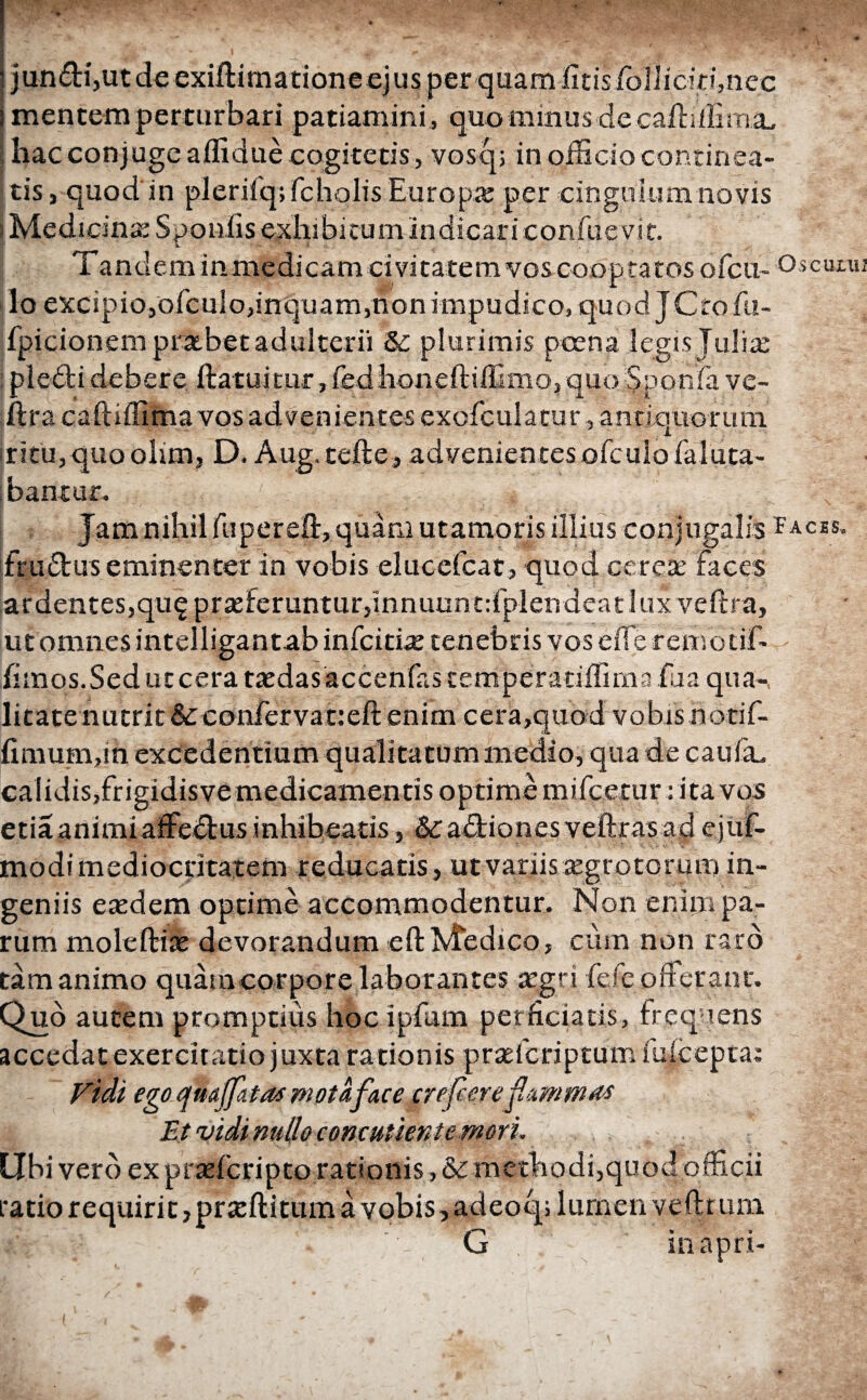 jundi,utde exiilimationeejus per quam iltis ibliidi:!,nec mentem perturbari patiamini, quo minus de caftilBrni, hac conjuge affidue cogitetis, vosq; in officio continea¬ tis , quod in pleriiqifcholis Europae per cingulum novis i Medicinae Sponiis exhibitum indicari confaevit. Tandem in medicam civitatem vos cooptatos ofcu- lo excipio,ofculo,inquam,non impudico, quod. JCrofu- fpicionem praebet adulterii δε plurimis poena legis Juliae pieclidebere ftatuitur,fedhoneftiffimo, quo Sponfa ve- ftra caftiffima vos advenientes exofculacur, antiquorum iritu,quoolim, D. Aug.tefte, advenientesofculo faTuta- bantur. / ...... . * Jam nihil fupereft, quam utamoris illius conjugalis frudus eminenter in vobis elucefcat, quod cereae faces ardentes,qu$ praeferuntur,Innuunt:fplendeat lux vefira, ut omnes intelligantab in fcicix tenebris vos eife remotif- fimos. Sed ut cera raedas accenfas temperatiifima fua qua-, litate nutrit&confervat:eft enim cera,quod vobis riotif- fimumfin excedentium qualitatum medio, qua de cauia. calidisjfrigidisvemedicamentis optime mi.fce.tur: ita vos etia animi affectus inhibeatis, &£ a itiones veftras ad ejuf- modi mediocritatem reducatis, ut variis aegrotorum in¬ geniis eaedem optime accommodentur. Non enim pa¬ rum moleftiae devorandum eft Medico, cum non raro tam animo quam corpore laborantes aegri fele offer ant. Quo autem promptius hoc ipfiim perficiatis, frequens accedat exercitatio juxta rationis praefcriptum iuicepta; Fidi ego qmjf&tas mota fac e crefeere Et vidi nullo concutient e mori. Ubi vero ex praefcripto rationis, δε methodi,quod officii ratio requirit ,praeftitum a vobis, adeoq; lumen veftrum G in apri-