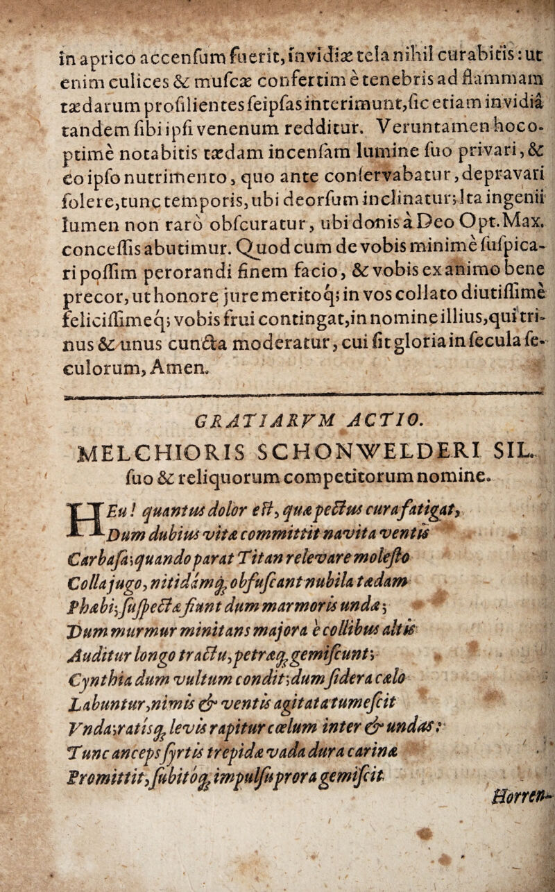 enim culices &: mufcae confertim e tenebris ad flammam redarum profilientesfeipfasinterimunt,fic etiam invidia tandem fibiipfi venenum redditur. Veruntamenhoco- ptime notabitis tardam inceniam lumine fuo privari,& eoipfonutrimento, quo ante conlervabatur,depravari folere,tunc temporis, ubi deorfum inclinatur; Ita ingenii lumen non raro obfcuratur, ubi donis a Deo Opt.Max. conceifis abutimur. Quod cum de vobis minime fiifpica- ri poffim perorandi finem facio, & vobis ex animo bene precor, uthonore juremeritoq; in vos collato diutifiime feliciifimeq; vobis frui contingat,in nomine illius,qui tri- nus& unus eunda moderatur, cui fit gloria in fecula fe- culorum, Arnen. GRATIARFM ACTIO. MELCHiORIS SCHONWELDERI SIL. fuo & reliquorum competitorum nomine. HEu ! quartus dolor efl, quapeBus cur a fatigat,. Dum dubius vita committit navita vertis Carbafasquandoparat Titan relevaremoleflo Colla jugo, nitidam A obfufiant nubilatudam PhabifufieUafiunt dum marmoris unda·. Dum murmur minitans majora e collibus altis Auditur longo tra£lu,petraq,gemifiunt\ Cynthia dum vultum condit',dumfi der a calo Rabuntur,nimis & ventis agitatatumefiit Vnda-,ratisq; levis rapitur coelum inter & undas : Tunc anceps fyrtis trepida vada dura carina · ' fromittit,fiubitoa. impulfuproragemifiit Borren-