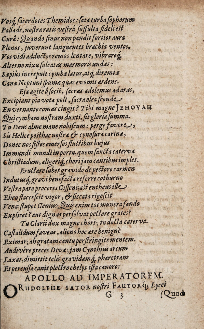 Vos ή, fac er dotes Themidos:/at a tari afiph orum Pallade,noflr arat is vefird fiffulta fideli eB Cura: Quando finus non pandit fortior aura Plenos, juverunt languentes brachia ventos* Vos vidi adduclosremos lentare, vibrare^ Alterno nixufile at as marmoris undas : Sapiusincrepuit cy mba latus,at diremta Cana Neptunijpuma quas evomit ardens. Eja agite oficii,facras adolemus ad aras, Excipiant pia vota poli ,facra oleafrondes En vernante comas cingit ? Tibi magne] e hoyak frjui cymbam noflram duxti,fit gloriafimma. Tu Deus almemane nobifium e pergefaveres, Sis Helice poBhacnofira & cynofiracarina. Donec nosfifles emerfosflultibus hujus Immundi mundi in portu, quemfinita cat erva Chridiadum, aligerif^ chori jam cantibus implet. Eruit are lubet gravido de pe Hore carmen Indutus^gravi benef alta referre cothurno Vefrraparo proceres GiJfiniiaB entheus illes Eheuflaccefcit vigor, drficcatarigefcit Venafiupet Geriwfifijfisenim tot munera Explicet?'aut dignas perfilvatpeltoregr ates? Tu Clarii dux magne chori > tu dolta c at erva» Cafialidum faveas ,alieno hoc are benigne Eximar, ah gratam cantuperfrringite mentem. x Audivere preces Diva fiam Cynthius arcum Eaxat,dimittit telis gravidam % pharetram Etpercujfa canitpleltro chelys ifia canoro: APOLLO AD IMPERATOREM, iRu d o lp re sator noftri Eaut or<j;, Lycei