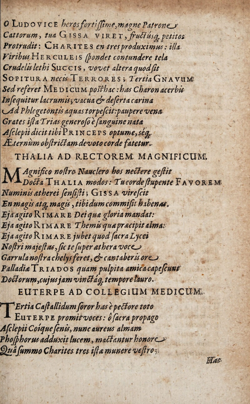 / τ . ' V \ I. j \ \ν Ο Lu d ο v i c E herosfertiffime^agne Patrone^r Cattorum, tua G τ s s a v i re r ffruffusA petitos i Protrudit: Ch arites en tresproduximus: illa \ ViribusHerculeis (pandet contundere tela Crudelis lethi Suc c i s, vovet dtera quod fit Sopitura necis Terrores; TertiaGnavum Sed referet Medi cum poiihac: has Charon acerbis In[equitur lacrumis^vacua (fi de ferta carina K^id Phlegetontis aquas torpefcit-.paupere vena Crates fi a Trias generofi efanguine nata Afilepii dicit tibi Princeps optume, sefe, \ ULternum obfiriffam devoto corde fatetur.■ THALIA AD RECTOREM MAGNIFICUM > MAgnifico nodrO’ Nauclero hos neffere geflit Doti a Thalia modos: Tu cordefiupente Favore m Numinisatherei finfifii; Gi s s a virefiit En magis atcL magis, tibi dum commifit habenae, Ejk agito R i m a r e Dei qua gloria mandat: Eja agito R. i m ar e Themisquapracipitalmas Eja agito Rimare jubet quod facra Lycei Noftri majeft as,fic tefuperather avocem Garrulamftrachelysferet, (fi cantaberis or<Lj> Palladia T r ia do s quam pulpita amicae ape fiunt Doff orum ,cujusjam vinffaq. tempore lauro. - $ ' EUTERPE AD COLLEGIUM MEDICUM». ΠC^Ertia Cafiallidumfiror has epeffore toto ·*■ Euterpe promitvoces: o facra propago Afclepii Coiquefinis, nunc aureus almam Phojphorus adduxit lucem, maffantur honorem Quafiummo Charites tres fi λ munere ve firoy