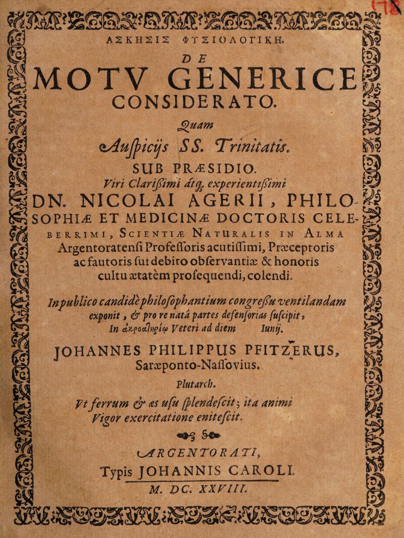 m e 1MOTV GENERICE CONSIDERATO. £Htam dAuJbicijs SS. Trinitatis. SUB PR^SIDIO. Viri ClariJ&mi dttfe experienttfiimi ®DN. NICOLAI AGERII, PHILO SOPHIA ET MEDICINA DOCTORIS CELE- m BE1KIMI, SciENTIiB NATURALIS IN AlMA ArgentoratenfiProfefforisacutiffirni, Praeceptoris ac fautoris fui dcbiro obfervantiae &: honoris cultu aetatem profequendi, colendi, Inpublicocandidephilofiph antium congrefiu ventilandam exponit, & pro re nata partes defenforias fufcipits In eUfoctlvgtte Veteri ad diem lunij, JOHANNES PHILIPPUS PFITZERUS, Saraeponto-Naflfovius. Tlutarcb. Vt ferrum & as ufu fylendefcit ^ ita animi Vigor exercitatione enitefcit. &c» LARGENTORATI, Typis JOHANNIS CAROLl M. DC. XXVIIL m & m