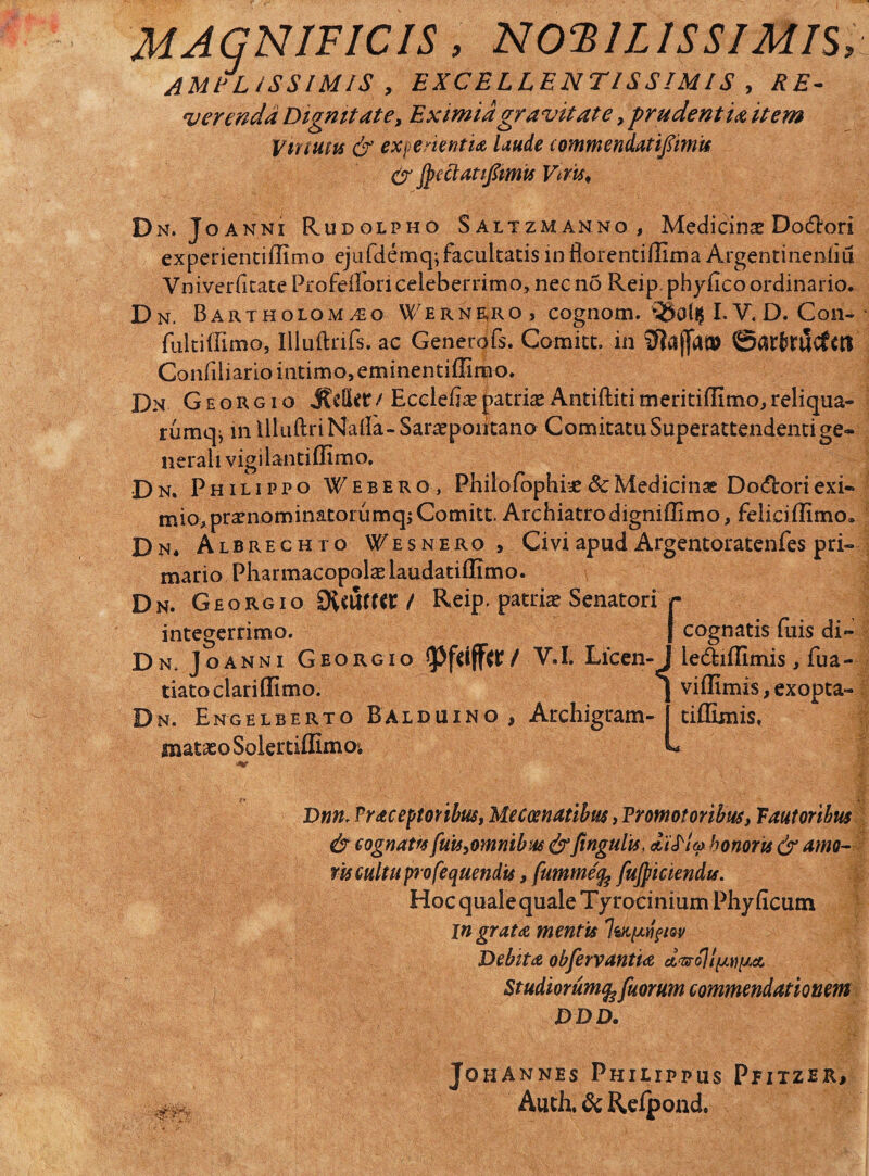 MAGNIFICIS, NOBILISSIMIS, JMELiSSIMIS , EXCELLENTISSIMIS , SE- verenda Dignitate, Eximia gravitate, prudentia item Virtutis & experientia laude commendatipmu (y Jpectatiftmis Viris, Dn. Joanni Rudolpho Saltzmanno, Medicina Do&ori experientiffimo ejufdemq; facultatis inflorentiflima Argentinenliu Vniverfitate Profeflon celeberrimo, nec no Reip phyflco ordinario. Dn. Bartholom^o Wernrro, cognom. ^vSollJ I. V. D. Con-- fultiffimo, Illuftrifs. ac Generdfs. Co-mitt. in STiajfa® 0arfcrUvfm Canfiliario intimo, eminentiflimo. Dn Georgio J?dletr/ Ecclefia? patriasAntiftititneritiflimo,reliqua- rumq^ in UluftriNafla-Saraepoiitano ComitatuSuperattendentige¬ nerali vigilantiflimo. Dn. Philippo Webero , Philofophbe 8cMedicinae Docfloriexi¬ mio,pramominatorumqjComitt. Archiatro digniffimo, feliciflimo» Dn. Albrechto V^esnero , Civi apud Argentoratenfes pri¬ mario Pharmacopolas laudatiffimo. Dn. Georgio SXf&fttt / Reip. patrias Senatori r integerrimo. | cognatis fuis di - D n. Joanni Georgi o / V. I. Licen- J ledfeifllmis, fua- tiatoclariffimo. j viflimis, exopta- Dn. Engelberto Balduino, Archigram- tiffimis, matasoSolertiilimoi U Dnn. Vraceptonbus, Meccenatibus, Tromot oribus, Faut oribus & cognatfs fuis,omnibus &fingulis, di^lp honoris & amo¬ ris cultu pro fequendis, fumme'% fujpiciendis. Hoc qualequale Tprocinium Phyficum ingrata mentis Debita obfervantia d^ojlpi^^A Studiorum^fuorum commendationem DDD. JohAnnes Philippus Pfitzer, Auth.&Reipond.