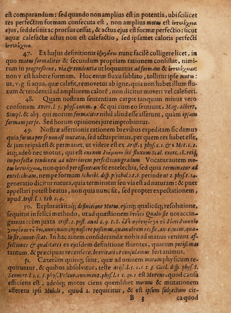 res perfe<5bam formam confecuta eft , non amplius motus eft fmA ejus, fed definit ac prorfus celfat, & a&us ejus eft forma? perfe&io: ficut aquae calefadae aiftus non eft calefa&io, fed ipfamet caloris perfeci ivTihift&d.. 47. Ex hujus definitionis Ifyyfou nunc facile colligere licet, in quo motus for malit er 8c fecundum propriam rationem confiftat, nimi¬ rum in progrefltme, via& tendentia ut loquuntur adformam & I nonv efthabereformam* Hocemmfluxufublato,tollituripfe motus: ut, v.g fi aqua>qua?calefit,removeturab igne, quia non habet illum flu¬ xum 8c tendentia ad ampliorem calore, non dicitur moveri vel calefieri. 48. Quam noftram lentendam carpit tanquam minus vero confonam Averr.L y. phyfcomnu 9. &: qui cum eo fentiunt, Mag.Albert* SimpLSc alij, qui nyotum formalktrnihil aliudefleallerunt, quam ipjam formamperfe. Sed horum opiniones jureimprobantur. 4?. Noftraeaflertionis rationem brevibus expeditam fic damus cpaia fortnaper fe nonefl mutatio, fed atftusprimus,per quem res habet efle, & jam reipsa eft & permanet, ut videre eft ex Ariji.5 phyf e. 1. & i. Met. c. z. atq;adeo nec motus, quieft ensnon fed fluxum Seal. exerc.iS.reife imperfefta tendentis ad ulteriorem perf'e Bionis gradum. Yocaturautem ma- ius hTixi^ei*) non quod per ejfentiam fit entelechia, fed quia terminatur ad entelechiam, nempe formam Scheibl. di[p.pfychol.i.t.8. perinde ut z phyf.t. /4» generatio dicitur natura,quia terminatur feu via eft ad naturam: & puer appellari poteft beatus, non quia nunc fit, fed propter expedationem, apud Ariji. 1.1. Hth. c. g, jo. Explorata itaq; definitione Motus, ejusqj qualicuq;refolutione, fequitur in felici methodo , ut ad quaeftionem ot/sv/ Oualts fit nos accin¬ gamus : cum juxta Ariji. 2. poji. anal c. 9- t. S* ^fOTSf Lv y<& tq Aton Auvctrh yve&fi&cu t* ot/, nunquam cognofcere poflimus}quamobrem res fit^ant equam,qua¬ lis fit yinnotefc at. Tn hac autem confiderandae nobis ad manus veniunt af- fettiones &qttahtates ex ejufdem definitione fluentes, quarum potiflmas tantum, Sc praecipuas recenfere, brevitati ut conjulamus, fert animus, f i. Caeterutn quinqj funt, quae ad omnem motum tfihyGcxim re¬ quiruntur, & quibus abfolvitur, tefte AtifiM$. c*i t.3. Gocl. dijp. phyf. 8. Senhert.li.c. 8> phyf. Velcur. comment. phyf U1 c, 30.1 eft Movens y quod caufa efficiens eft , adeoq; motor ciens quemlibet motum & mutationem afferens ipfi Mobdt, qiaod 2. requiritur, & eft tpfum [abjectum cir- B | caquod