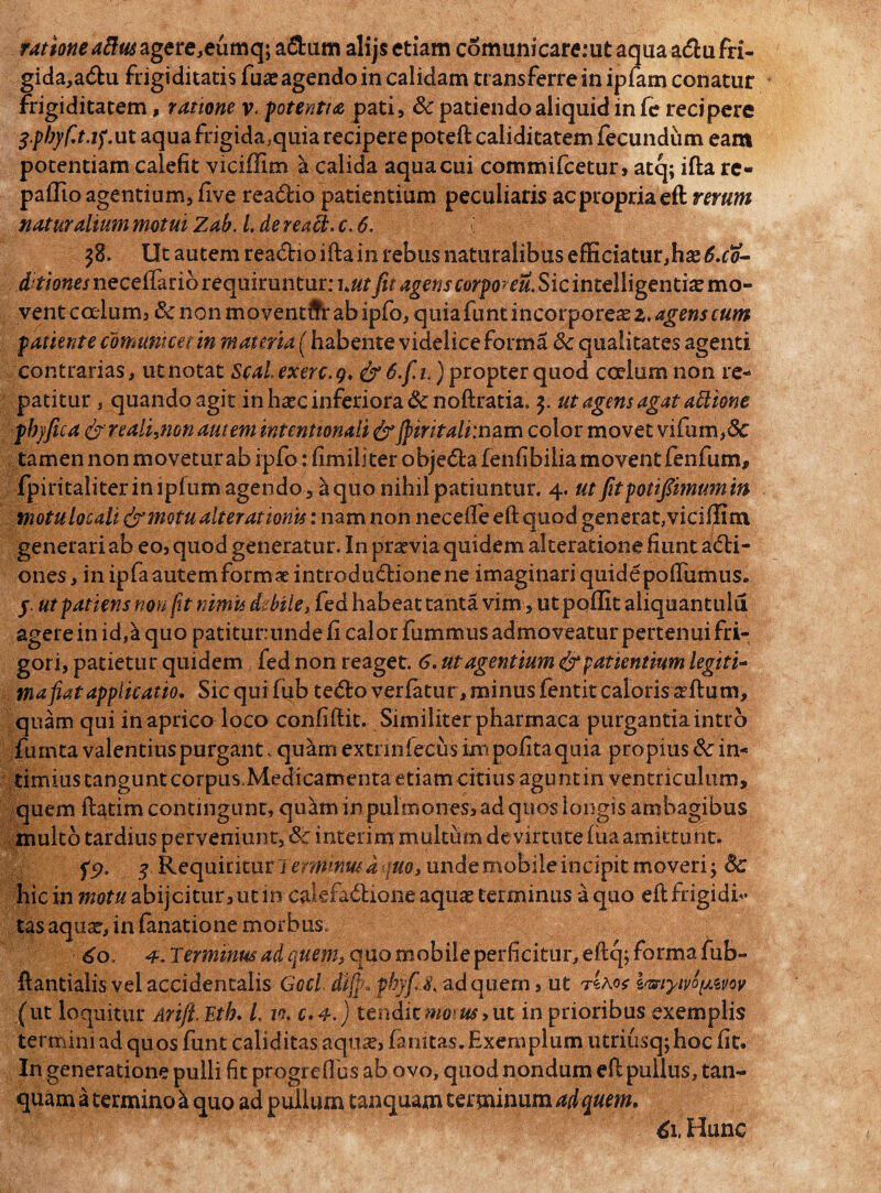 ratione aBm agere,eumq; a&um alijs etiam comunicaremtaqiiaa&ufri- gida,a<5hi frigiditatis fua? agendo in calidam transferre in ipfarn conatur frigiditatem, ratione v. potentia pati, 8c patiendo aliquid in fe recipere 3-pbyf.t.tf.ut aqua frigida,quia recipere poteft caliditatem fecundum eam potentiam calefit vicidim a calida aqua cui commifcetur, atq; ifta re« padio agentium, five rea&io patientium peculiaris ac propria eft rerum naturalium motui Zab. l.de reatt.c. 6. \ $8. Ut autem rea&io iftain rebus naturalibus effidatur,has£.f0- ditiones necelfario requiruntur: \utfit agerisSic intelligenti^ mo¬ vent coelum, & non moventifr ab ipfo, quia funt incorporea z> agens cum patiente comunicet in materia (habente videlice forma Sc qualitates agenti contrarias, ut notat Scal.exerc.g, &6.fipropter quod coelum non re- patitur, quando agit in hac inferiora &noftratia„ y ut agens agat asione pbjfica fy realijion autem intentionali&jpiritali:nam color movet vifum,8c tamen non moveturab ipfo ifimillterobje&afenfibiliamoventfenfuin, fpiritaliter impium agendo, ^quo nihil patiuntur. 4. ut jitpotipmumm motu locali & motu ait erat ionis: nam non necefte eft quod generat, viciffim generari ab eo, quod generatur. In pnrviaquidem akeratione fiunt adti- ones, in ipfaautem formae introdudlionene imaginari quidepoftiimus. y ut patiens non fit nimis dzbile, fed habeat tanta vim, ut podit aliquantula agerein id,a quo patitur:unde fi calor fumrnus admoveatur pertenui fri¬ gori, patietur quidem fed non reaget. 6. ut agentium <& patientium legiti¬ ma fiat applicatio, Sic qui fub tedo verfatur, minus fentit caloris situm, quam qui in aprico loco confiftit. Similiter pharmaca purgantia intro furnta valentius purgant, quam extrinfecus ini polita quia propius 8c in¬ timius tangunt corpus.Medicamenta etiam citius agunt in ventriculum, quem ftatim contingunt, quam in pulmones, ad quos longis ambagibus multo tardius perveniunt, 6c interim multum de virtute lua amittunt. fp. y Requiritur i 7^0, unde mobile incipit moveri; 8c hic in mofwabijcitur,utin cakfadione aquas terminus a quo eftfrigidf- tas aqua?, in lanatione morbus. 60, 4. Terminus ad quem> quo mobile perficitur, eftq; forma fub- ftantialis vel accidentalis Gocl di{p>ybyfij< ad quem, ut t£ao? pmytyipmv (ut loquitur Arijl Etb, L 10. c.4.) tendit motus* ut in prioribus exemplis termini ad quos funt caliditas aqua?, famtas.Exemplum utriusqjhoc fit. In generatione pulli fit progrcfius ab ovo, quod nondum eft pullus, tan- quam a termino a quo ad pullum tanquam terminum ad quem, 61, Hunc