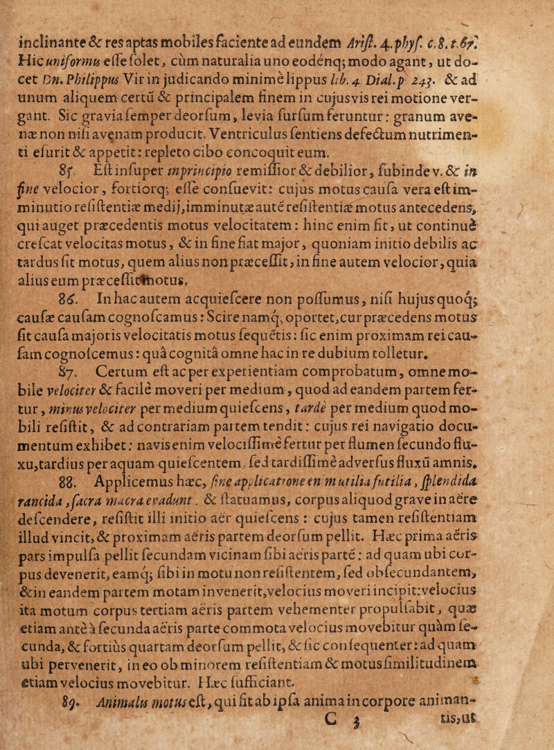Hic uniformis efle folet, cum naturalia uno eodenq; modo agant, ut do¬ cet Dn. Philippus Vir in judicando minime lippus Ub. 4 Dial.p 243. & ad unum aliquem certu & principalem finem in cujusvis rei motione ver¬ gant. Sic graviafemper deorfum, levia furfum feruntur: granum ave* nas non nifi avenam producit, Ventriculus fentiens defedlum nutrimen¬ ti efurit & appetit: repleto cibo concoquit eum, 8f Ellinfuper inpnncipm retniflior&'debiIior, fubindev.&rifc jine velocior, fortiorqy die confuevit: cujus motuscaufa veraeftim* minutio refiftentiseffiedijdmminiit^autereiiftenti^motus antecedens* quiauget procedentis motus velocitatem: bine enim fit > ut continui erefeat velocitas motus, Sc in fine fiat major 5 quoniam initio debilis ac tardus fit motus, quem alius noixpraeceffit , in fine autem velocior, quia alius eum pneceffitfcotus, 86. In hac autem acquiefcere non pofTumus, nifi hu.jUfqu.oq^ eaufae caufam cognofcamus rSciienamqi oportet, cur praecedens motus fit caufa majoris velocitatis motus Aequetis: fic enim proximam reicau- lamcogno Icemus: qua cognita omne hac in re dubium tolletur. 87. Certum efi ac per experientiam comprobatum , omne mo¬ bile velociter 6c facile moveri per medium, quod ad eandem partem fer- tur , mmusvelvciter per medium quiefeens, tarde per medium quod mo¬ bili refiftit, & ad contrariam partem tendit: cujus rei navigatio docu¬ mentum exhibet: navis enim velociffime fertur per flumen fecundo flu¬ xu, tardius per aquam quiefeentem »• fed tardifljme adverfiis fluxu amnis* 88. Applicemus harc, fine applicatione enim utilia futilia, ffiiendida rancida ,facra macra evadunt. & flatuamus, corpus aliquod grave in aere defeendere, refiflit illi initio aer quiefeensr cujus tamen refiftentiam illud vincit, & proximam aeris partem deorfum pellit. Haec prima aeris pars impulfa pellit fecundam vicinam fibi aeris parte: ad quam ubi cor¬ pus devenerit, eamqy fibi in motu non refiftentem, fed obfecundantem, ,&in eandem partem motam invenerit,velociusmoveriincipitrveiocius ita motum corpus tertiam aeris partem vehementer propulfabit, qqas etiam ante a fecunda aeris parte commota velocius movebitur quam fe¬ cunda, &c fortius quartam deorfum pellit, & fic con fequenter: ad quam ubi pervenerit, in eo ob minorem refiftentiam&motusfimilitudineiii etiam velocius movebitur. FLec fufficiant. * $g* Animalis motus eft, qui fit ab ipfo anima in corpore animati- C | tisM