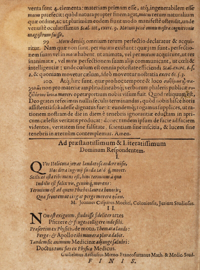 motus patefecit: quod naturapropter finem agat, motus rerum naturalium quae ordine,ac ut plurimum eodem fiunt modo manifefteoftendit,unde venuile oculatiffimus Seal. ait> exen. 9. Motump ene omnis nofira cognitionis magiftrumfuiffe. Motu deniq; omnium rerum perfedHo declaratur &c acqui¬ ritur. Nam quas non fune, per motum exiftunt: qua? jam funt , perfectio¬ nem fuara vel in motu habent ut animata, vel perw^wacquiruntjut res inanimatae, vel motu peife&ionemfuamalijs communicant, ut coeli & intelligentise : unde coelum cft omnia pdteftafeefficiendi Scal.exerct 6. fi 2* 8c quoniam movetur caelum, ideo moventur noftratia exerc 61. [3. ioo. Atq;ha*c funt, qua? pro hoc tempore & loco <rvfloyv?)i)vr&~ yvxus non pro materia? amplitodineabscp verborum phaleris publicas,uv- zmamoven operaepretiiim nobis vifum fuit Quod reliquimjfft, Deo grates referimus nullis feculis terminandas, quod nobis hifce horis afliftentia fua adefle dignatus fuerit:eundemq; rogamus fupplices, ut ra¬ tionem nollramde die in diem e tenebris ignorantiae edu£tam in apri¬ cum cseleftis veritatis producat: donec tandem ipfum de facie ad faciem videntes, veritatem iine falfitate, fcientiam iineinfcitia, & lucem Une tenebris in aeternum contemplemur. Ameo. Ad prasftantiirimum &I.iteratiflimum Dominum Refpondentexn* I. QVos H di cona juvat laudatofc an dor e n i fu? Hos diva Ingenij fuada lato movet» Scilicet ijla tibi mens eft? hinc terminus d quo Indolis eft felix vis ? genius cfimovens: 'Terminus eft ad quem Phoebei laurea honor is; Qua frontem ut cingat perge movere frm. M. joannes Caiparus Mockel, Colonienfis, Tarisim Studiofus. I I. NOn eft exiguum, ftuduijfefideliter artes Ph tzere <frfr uges colligere mdefibi. Prafertim ex Phy ficu* demo tu. Themata laudo: Perge; & Apollo tibi mun er aptura dabit. Tandem fic animum Medicinae adjunge falubri 1 Dodus tunc fies ex Phy fico Medicus. Guilielmus Arthuftus Moeno FrancofurtanusMath. & Medie. Stud. FINIS.