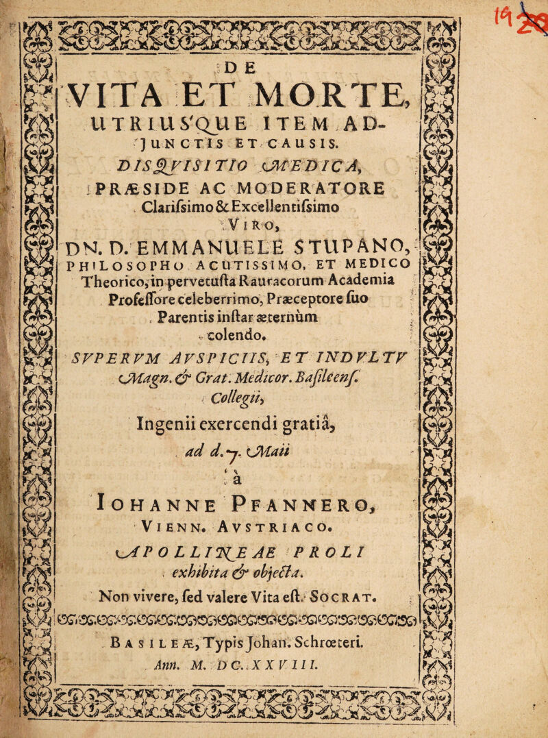 TA ET MOR T R l U S.'Q_U E ITEMAD- ] U N CTI S ET C A USIS* DJSQjISITIO sJMEDICA, RESIDE AC MODERATORE . Clarifsimo&Excellentifsimo I R O, DN. D. EMM ANHELE STUPANO, PHILOSOPHO acutissimo, et medico Theorico,in pervetufta Rauracorum Academia Profeffore celeberrimo, Praeceptore (iio Parentis inftar aeternum ; - colendo. SVPERVM AVSPICTIS> E T IND VL TF cMagn, & Grat. Medicor. Bafdeenf i Collegii, Ingenii exercendi gratia, ad d.y.Lfrtaii i c ^ i- a IOHANNE PFANNE RO, VlENN. AVSTRIACO. ^AP O LLIT^E AE PROLI exhibita & objeffa. Non vivere, fed valere Vita efi. Socr at. B a s i L E iE, Typis Johan. Schroeteri. Ann. M. D C.iX X V 11 L