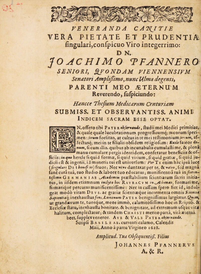 veneranda c ANNITI e VERA PIETATE ET PRUDENTIA fingularijconfpicuo Viro integerrimo: D N. JOACHIMO T FANNE R 0 SENIOR/, QfONDAM VIENNENSIFM Senatori Ampliftimo, nunc Ulma degenti, PARENTI MEO ALTERNUM Reverendo, fulpiciundo: Hanc ce Thejium Medicarum Centuriam SUBMISS. ET OBSERVANTISS. ANIMI? Indicem sacram esse optat. N,ofFerotibi Pate r obferiande, ftud ii mei Medici primitias» & quale quale lucubrationum, progrefiuumcp meorum fpeci- mcn: ferum foriitan, at cultus in te mei teftimonium/er***™, af- fedusq; mei in te filialis obfidem reiigiofum: Exile fateor do¬ num, fi cum illis, quibus ab incunabulis cumulafti me, & plena , manu cumulare pergis identidem, conferatur beneficiis &of¬ ficiis: in quo hercle fi quid formae, fi quid virium, fi quid gratiae, fi quid ju¬ dicii tft & ingenii, id muneris tui eft univerfum: Per T e enim hac ipsa luce [fingulan De i benef io) fruor$ Nec vivo duntaxat per te, & valeo, fcd magna fane cura tua, tuo ftudio &laboretuo educatus; munificentia rua i nfloren- nfiimn Germaniae ^Ac ademtu praaftabilium fcicntiarum iacris initia¬ tus, in iifdem etiamnum inclyto hoc RavraC v m m ^Aihenao, formari me, firmarique percuras munificentiftimt: Nec incaifum fpero fiet id , indul- geat modo vitam DEvs,ac gratiae fcientiaeque incrementa omnis Scienti* SapientiaqfincxhauRus fons,Luminum Pate r benignifllmus largiatur.Quem, ut grandaevum te, tuosque, meos immo, calamitofiilimo hoc in Reipub. & Ecclefiae ftatu,inexhautta bonitate, & benignitate, ad extremum ufque vitae halitum, compledatur; & tandem Christi merito parta, vita aeterna beet, fupplex veneror. Ave & Vale Pater ob/ervande. fi B a s i l e a e, currenti calamo, Calendis Maii, Anno a partu Virgineo 1628. Amplitud. Tua Obfequentifi. Vilius JOHANNES PfANNERVS A* $c R*