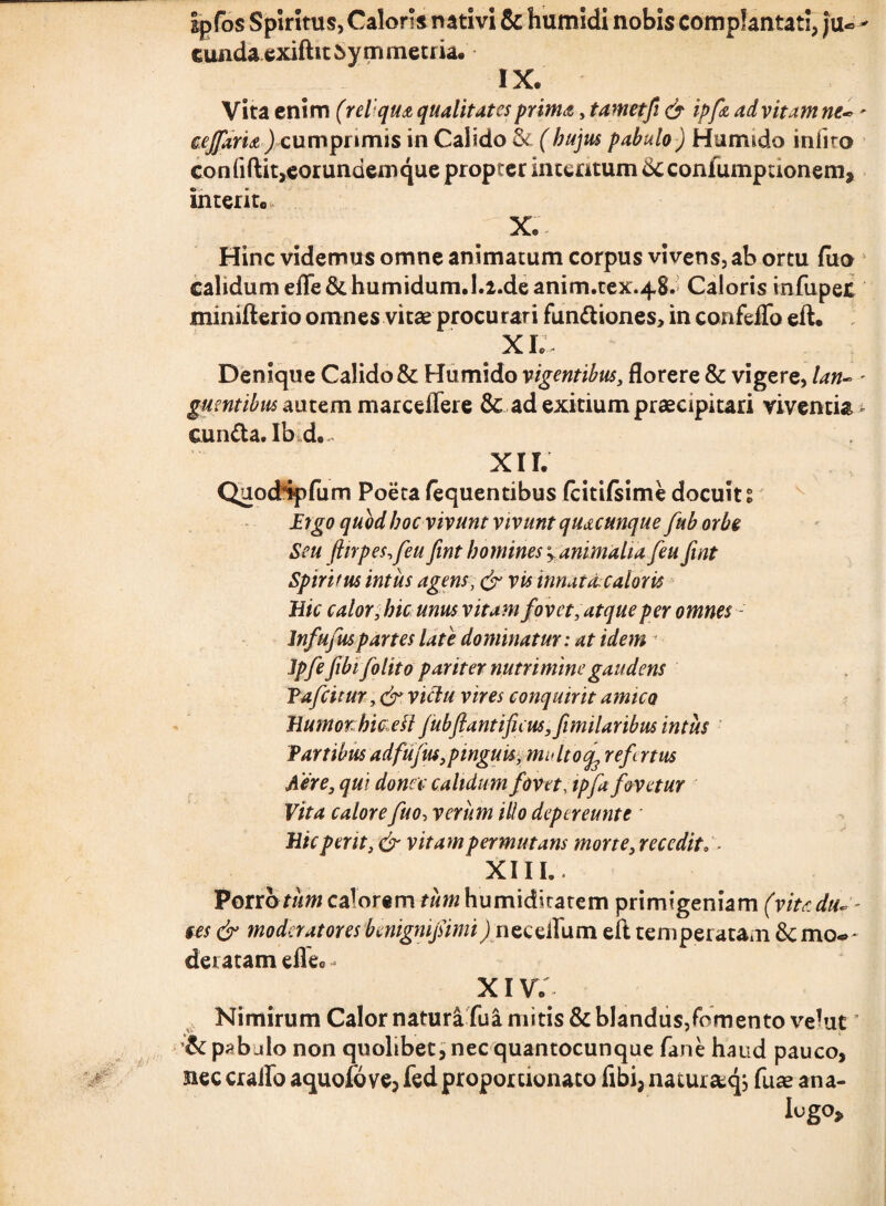 ipfos Spiritus, Caloris nativi & humidi nobis complantati, ju« - eunda exiftit5ymmetria. IX. Vita enim (re V qua qualitates prima, tametfi & ipft ad vitam ne*' cejfarU ) cumprimis in Calido & (hujus pabulo) Humtdo iniito co n fiftit,eorundem que propter intentum confumpuonem, interito, ..... X- Hinc videmus omne animatum corpus vivens, ab ortu fiio calidum eiTe&humidum.l.2.deanim.tex.48. Caloris infupet minifterio omnes vitae procurari fundiones, in confeflfo eft. XI. Denique Calido & Humido vigentibus, florere & vigere, lan- ' gumtibus au tem marceffere $c ad exitium praecipitari viventia eunda. Ibd* XIL QuocKpfum Poeta fequentibus fcitifsime docuit % Ergo quod hoc vivunt vivunt quacunque fub orbe Seu (inpes,feu fint homines * animalia feu fint Spiritus intus agens, & vis innat & calor is Hic calor, hic unus vitam fovet, atque per omnes- lnfufuspartes late dominatur: at idem ■ Jpfe fibifolito pariter nutrimine gaudens Pafcitur victu vires conquirit amico HumorMcell Jubftantifieus,fimilaribus intus Partibus adfufus,pinguis, multo^ ref rtus Aere, qui donec calidum fovet, ipfa fovetur Vita calore fuo, verum itio depereunt e ' Hic perit, & vitam permutans morte, recedito ■ XIII. -. Porr otirn calorem tum humiditatem primigeniam (vita duc¬ tes & moderatores benigni fimi J nec ellum eft temperatam &cmo-»~ deratam efle0 - XIV. Nimirum Calor natura fua mitis & blandus/omento velatT & pab jIo non quolibet, nec quantocunque fane haud pauco, nec craifo aquofo ve, fed proportionato fibi, naturstqj fuae ana¬ logo»