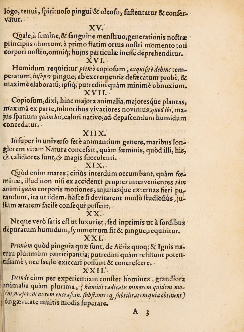 iogo, tenui, fpirituofo pingui Sc oleofo, fullentatur & confer- Vatur® * XV. Quale,a fcmincj& (anguine menftruo,generationis noftne principiis obortum, a primo flarim ortus noftri momento toti corpori noftrojomniqs hujus particulae ineffe deprehenditur. XVL Humidum requiritur primo copiofum, exquifite dehinc tem¬ ptatum\infuper pingue, abexcrementis defaecatum probe, & maxime elaboratu, ipfiq; putredini quam minime obnoxium* XVII. Copiofum,dixi, hinc majora animaliajmajoresque plantas, maxima ex parte,minoribus vivaciores novimus,quod ibi} ma¬ jus fpauum quamhiCpcalori nativo,ad depafcendum humidum * concedatur,, * xnx; Infuper in univerfo fere animantium genere, maribus lon¬ giorem vitam Natura concefsit, quam foeminis, quod illi, his, &calidiores funt,^ magis fuccuienti. XIX. Quod enim mares, citius interdum occumbant, quam fe¬ minae, illud non nifi ex accidenti propter intervenientes tam animi quam corporis motiones, injuriasque externas fieri pu¬ tandum, ita ut iidem, hafce fi devitarent modo fludiofi&s, ju- ftam aetatem facile confequr pollento* XX;' Neque vero faris efl ut luxuriet, fed inprimisut afordibus' depuratum humidum,fymmetrum fit&. pingue,requiritur» XXL Primum quod pinguia quae fiant, de Aeris quoq;& Ignis na¬ tura plurimum participantia, putredini quam refilluntpoten- tilsime 3 nec facile exiccari poliunt & concrefcere0 * XXII/. Deinde cum per experientiam conflet homines , grandiora animalia quam plurima, (humidi radicalis minorem quidem mo- i kmjnajon m autem eucrafian.fubfianti&cfe fubtilitatemquia obtinent) ; ongaevuate multis modis fuperare*