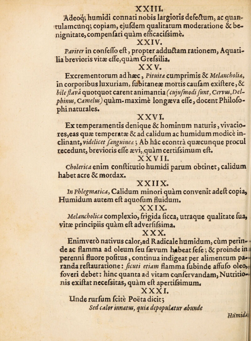 XXIII- Adeoq*, humidi connati nobis largioris defeftum, ac quan- tulamcunq; copiam, ejufdem qualitatum moderatione & be¬ nignitate, compenfari quam efficacilsime. XXIV. Pariter in confeflb eft, propter addu&am rationem, Aquati¬ lia brevioris vitae efle,quam Grefsilia, XXV. Excrementorum ad haec, Pituita cumprimis & Melancholia, in corporibus luxuriam, fubitaneae mortis caulam exiftere, & bile flava quotquot carent animantia (cujufmodi funt, Cervus,Del¬ phinus, Camelus) quam-maxime longaeva efle, docent Philofo- phi naturales, XXVI. Ex temperamentis denique &: hominum naturis, vivacio¬ res, eas quae temperatae & ad calidum ac humidum modice in¬ clinant, videlicet /anguinea > Ab hic econtra quaecunque procul recedunt, brevioris efle aevi, quam certifsimum eft. XXVII. Cbolerica enim conftitutiohumidi parum obtinet, calidum habet acre & mordax. XXIIX. In phlegmatica, Calidum minori quam convenit adeft copia* Humidum autem eft aquofum fluidum, XXIX. Melancholica complexio, frigida licca, utraque qualitate fua, vitae principiis quam eft adverfifsima. XXX. Bnimverb nativus calor,ad Radicale humidum, cum perin¬ de ac flamma ad oleum feu faevum habeat fele, & proinde inu perenni fluore politus, continua indigeat per alimentum pa— randa reftauratione: flcuti etiam flamma fubinde affufo oleo>( foveri debet : hinc quanta ad vitam cqnfervandam, Nutritio- nis exiftat necefsitas, quam eft apertifsimum. XXXI. Unde rurfum fcite Poeta dicit y Sed calor innatus, quia depopulatur abunde, Uiimidt