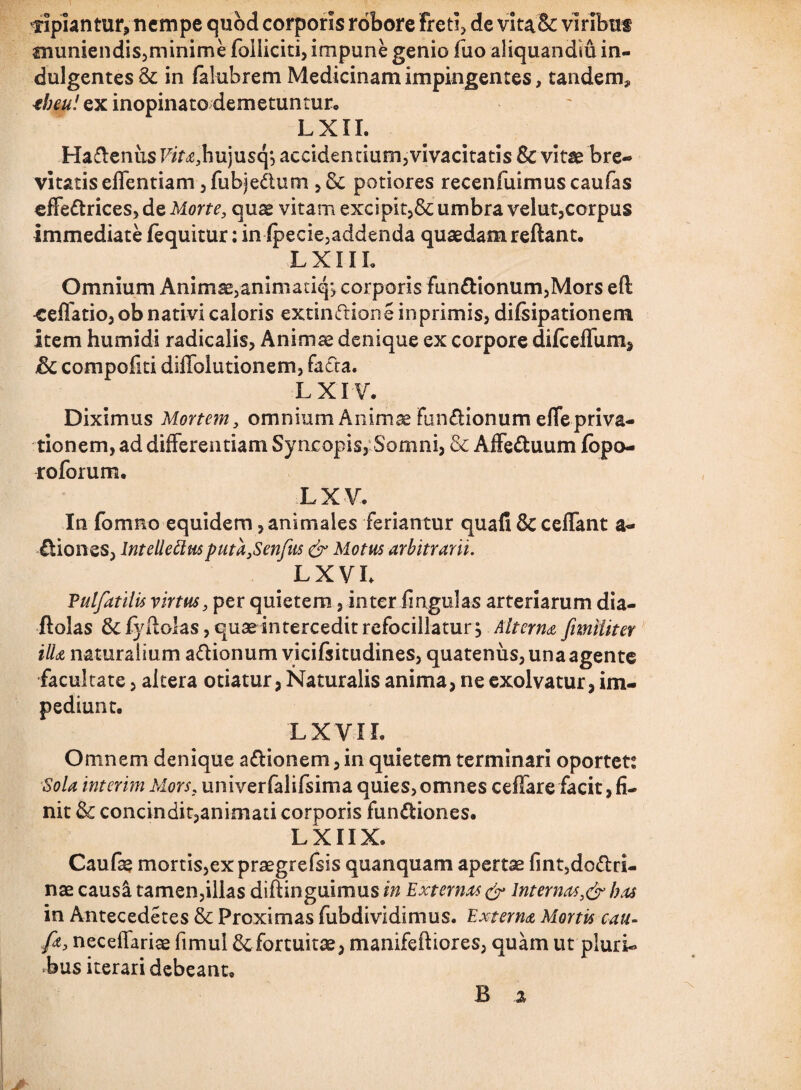 pipiantur, nempe quod corporis robore Freti, de vita& viribus muniendis,minime foiiiciti, impune genio fuo aliquandiu in¬ dulgentes & in falubrem Medicinam impingentes, tandem* tbeu! ex inopinato demetuntur, LXII. Ha&enus F/r^hujusq*, accidentium,vivacitatis & vitae bre¬ vitatis effentiam, fu bjedtum , & potiores recenfuimuscaufas effectrices, de Morte, qu^ vitam excipit,& umbra velut,corpus immediate fequitur: infpecie,addenda quaedam reflant. LXIIL Omnium Animae,animaciq, corporis funCtionum,Mors eft ^effatio, ob nativi caloris extinftione inprimis, difsipationem item humidi radicalis, Animae denique ex corpore difccffum, & compofiti diffolutionem, facta. LXIV. Diximus Mortem, omnium Animae fanCtionum effepriva¬ tionem, ad differentiam Syneopis, Somni, & AffeCtuum lopo- roforum. LXV. In fomno equidem, animales Feriantur quafi Sc ceffant a- Ctiones, Intellettusputa,Senfus & Motus arbitrarii. LX VI. Vulfatilis virtus, per quietem, inter fmgulas arteriarum dia- ftolas &fyftolas, quae intercedit refocillatur, Alterna J\militer illa naturalium aCtionum vicifsitudines, quatenus, una agente facultate, altera otiatur, Naturalis anima, ne exolvatur, im¬ pediunt, LX VII. Omnem denique a&ionem, in quietem terminari oportet: Sola interim Mors, univerfalifsima quies,omnes ceffare facit, fi¬ nit & concindit,animati corporis funCtiones. L X11X. Caufe mortis, ex praegrefsis quanquam apertae fint,dofi:ri- nae causi tamen,illas diflinguimus in Externas & internas,&has in Antecederes & Proximas fubdividimus. Externa Mortis cau- fa, neceffariae fimul & fortuitae, manifeftiores, quam ut pluri¬ bus iterari debeant.