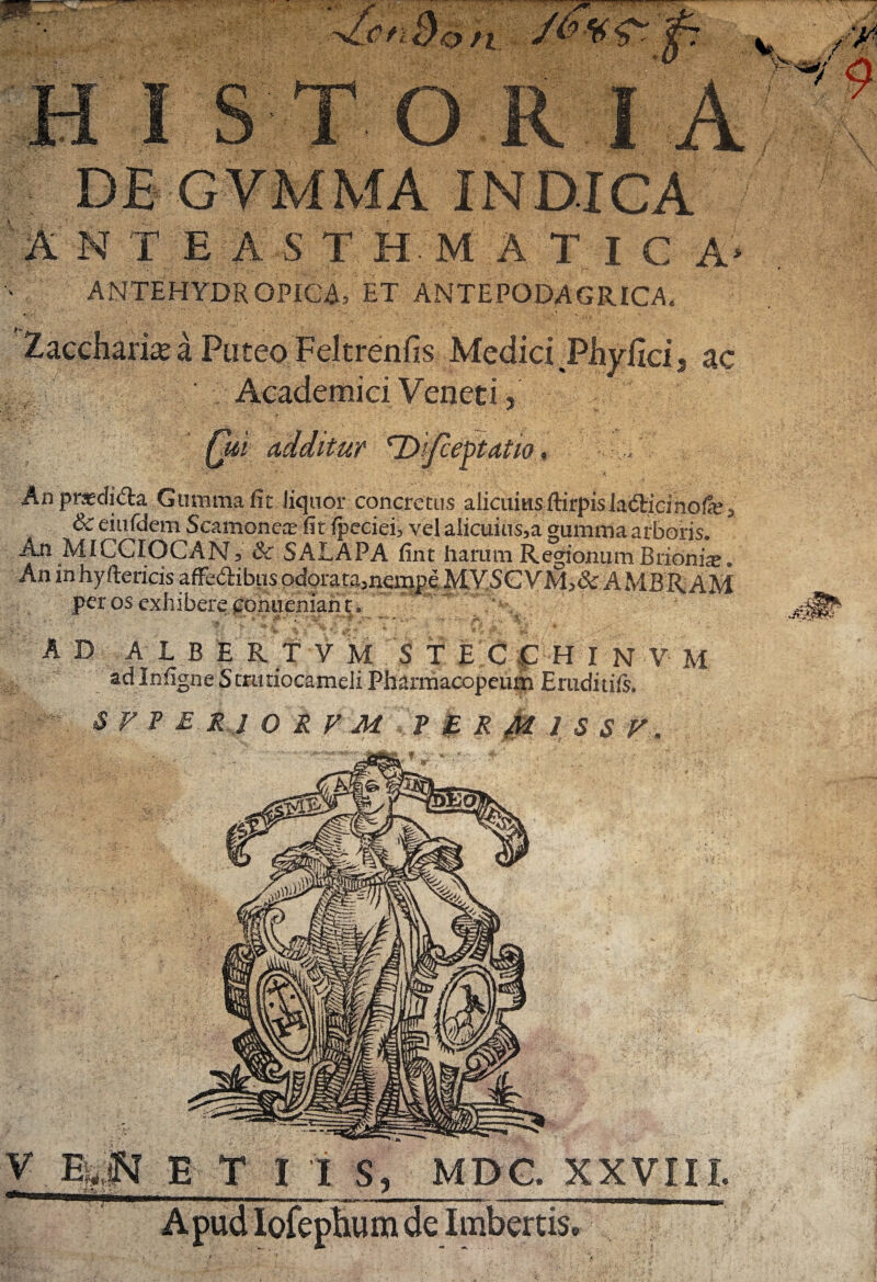 H I ST ORI A DE GVMMA INDICA AN TEASTHM A TlC A> ANTEHYDR OPICA, ET ANTEPODAGRICA, Xacchame a Puteo Feltrenfis Medici Phy{ici3 ac Academici Veneti j Cm additur 'Difceptatio, C '■i- An praedi<fta Gumma fit liquor concretus alicums ftirpisJafticinofe^ & eiufdem Scamoncos fit fpeciei, vel alicuius,a gumma arboris. An MICCIOCANV & SALAPA fint harum Regionum Bribni^, An inhyftericis affe&ibus odorata5nempe MYSCYM>& AMBRAM per os exhibere eoniieniant. , *  ^ ■ - —■ j * ~ ^. -» \ • ^ ■ JjL . . %■ ' . AD ALBERTVM STECCHINVM ad Infigne S truriocameli Pharmacopeum Eruditift. S P’ P £ R l O R V M ? £ R M 1 S S V. ’4®r MMjrzs. ^ V Esjj E T I I S. MDC. XXVIII.