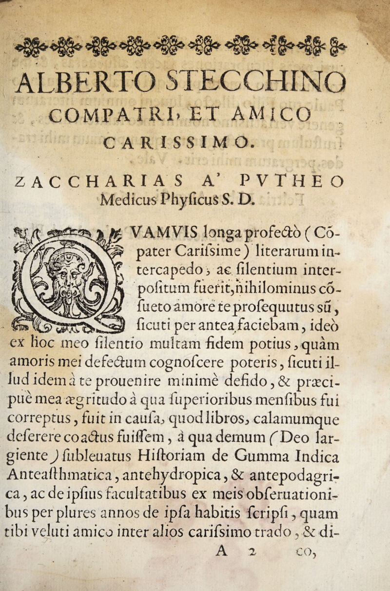 ALBERTO STECCHINQ COMPATRI. ET AMICO CARISSIMO. ZACCHARIAS A' PVTHEO Medicus PhyficuS S. D. VAMVIS longa proFe&o ( Co- pater Cariisime) literarum in¬ tercapedo 3 ac, filentium inter- politum Fuerit,nihilominus co- Fueto amore teprofequutus su, ficuti per antea Faciebam, ideo ex hoc meo filentio multam fidem potius, quam amoris mei deFe&um cognoFcere poteris, ficuti il¬ lud idem a teprouenire minime de£do,& prteci- pue mea aegritudo a qua fuperioribus menfibus Fui correptus, fuit in caufa, quod libros, calamumque dcferere coa&us Fuiflem, a qua demum (Deo lar¬ giente ) fiibleuatus Hiftoriam de Gumma Indica Anteafthmatica, antehydropica, & antepodagri- ca,aedeipfiusFacultatibus ex meisobFeruationi- bus per plures annos de ipfa habitis Fcripfi, quam tibi veluti amico inter alios cariFsimo trado * & di- A co.