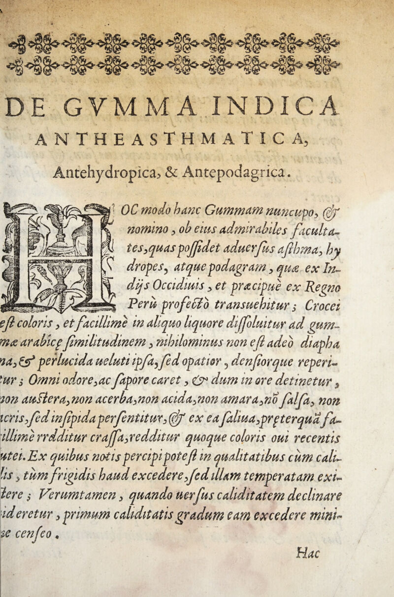 DE GVMMA INDICA antheasthmatica, * l Antehydropica5 & Antepodagrica. \ . * OC modo hanc Gummam nuncupo, (ff nomino, ob eius admirabiles facuit a- tes,quaspoJfidet aduerfus afihma, hy dropes, atque podagram, quae ex In- dijs Occidiuis, et pracipue ex Repno Peru proficio transuehitur $ Crocei e fi coloris, etfacillime in aliquo liquore diffluitur ad mm- m<z arabicpfimilitudinem, nihilominus non e fi adeo diapha na3&perlucidauelutiipfafidopatior, denfiorque reperi- ■ur s Omni odore,ac fapore caret, & dum m ore detinetur, ion auflera, non acerba,non acida,non amara,no falfa, non ieris,fedinfipida perfentitut, (ff ex ea faliua,prpterquafa- illime rrdditur craffa,redditur quoque coloris oui recentis utei.Ex quibus notis percipi pote fi in qualitatibus cum c all¬ iis , tum frigidis haud excedere,fed illam temperatam exi- Iere, Verumtamen, quando uerfus caliditatem declinare ideretur, primum cahditatis gradum eam excedere mini- te cenfeo. Hac