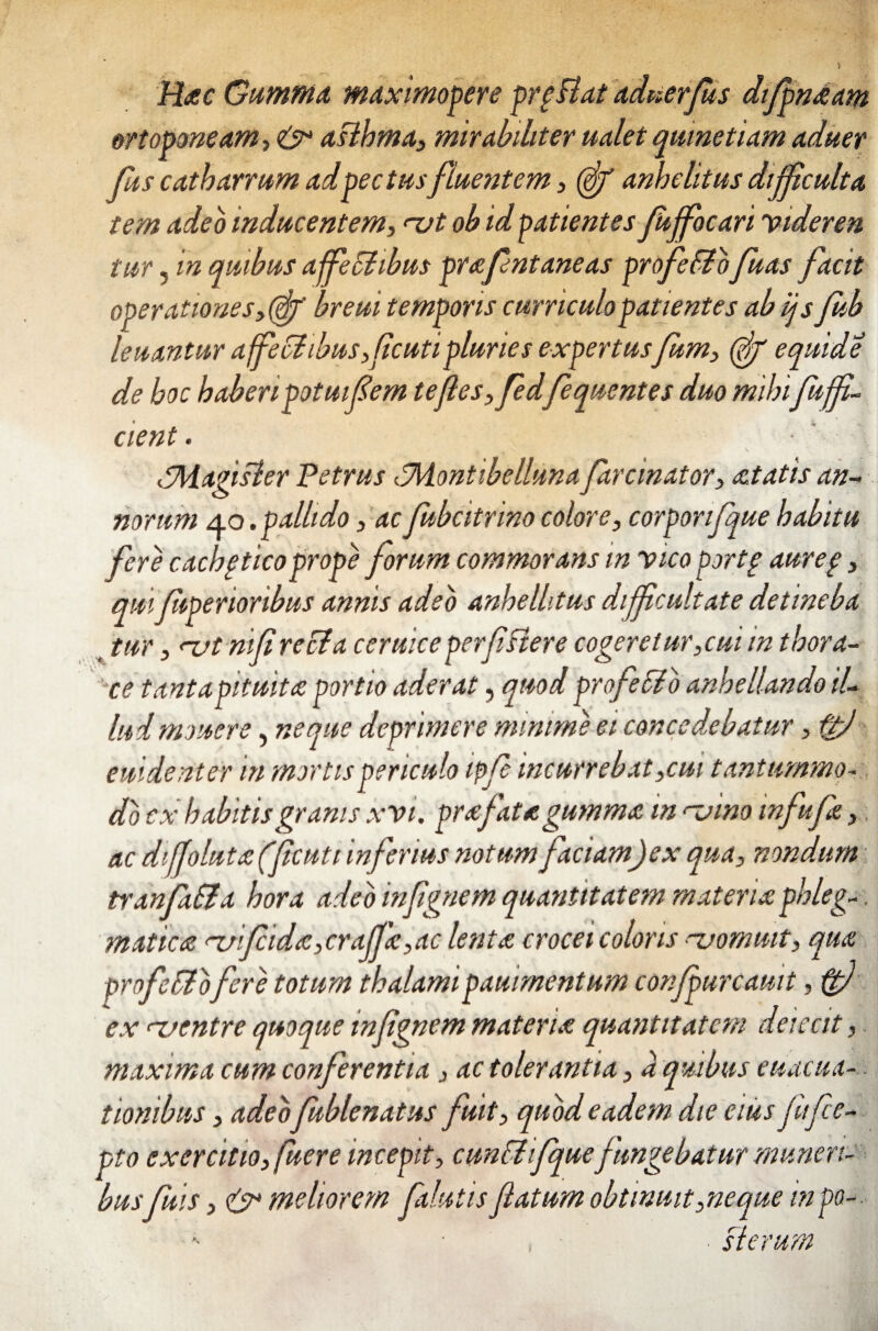 ? Hac Gumma, maximopere prpBat aduerjus dfpnaam ortoponeam, & aBhma, mirabiliter ualet quinetiam aduer Jus catharrum ad pectusfluentem , (ff anhelitus dijfculta tem adeo inducentem, <~vt ob id patientes Jujfocari videren tur, in quibus affeci ibus prafentaneas profeflofuas facit operationes,(gp' breui temporis curriculo patientes ab ijs fub leuantur affeci ibus,f cuti pluries expertusfum, (ff equide de hoc haberipotuif 'em tefes,fedfequentes duo mihi fuff- cient. tJHagisler Petrus tMontibellunafarcinator, aetatis an¬ norum 40 .pallido , acfubcitrino colore, corporifquehabitu fere cachgticoprope forum commorans in vico portg aureg, qui fiperioribus annis adeo anhellitus dijfcultate detineba tur, <1ft nif recta ceruice per f siere cogeretur,cui in thora¬ ce tanta pituita portio aderat, quod pro fello anhellando il¬ lud mouere, neque deprimere minime ei concedebatur, f£j euidenter in mortis periculo ipfe incurrebat,cm tantummo¬ do cx habitis granis xvi. pra fata gumma in n.vino infufa, ac dijjoluta ffcutt inferius notum faciam)ex qua, nondum tranfalla hora adeo infgnem quantitatem materia phleg-. matica rui fida,craffa,ac lenta crocei coloris njommt, qua profeflofere totum thalamipammentum confpurcauit, ftj ex ^uentre quoque infgnem materia quantitatem deleat, maxima cum conferentia, ac tolerantia, a quibus euacua-. tionibus, adeo fublenatus fuit, quod eadem, die eius jiifce- pto exercitio, fuere incepit, cunfl ifquefungebatur muneri¬ busfuis, & meliorem pilulis fatum obtinuit,neque mpa- ■ slerum