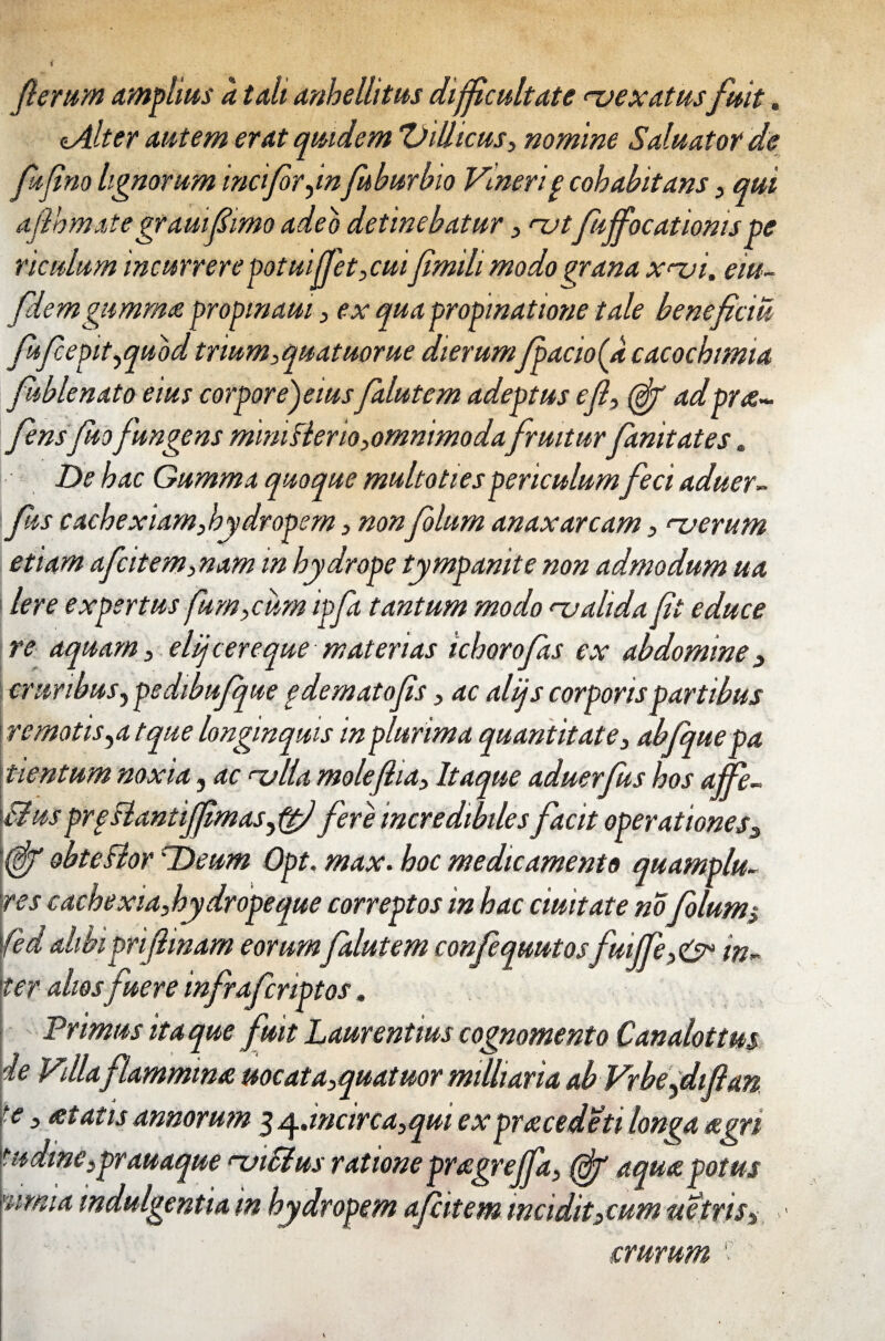 ferum Amellus a tali anhellitus difficultate <~vexatusfuit. tAlter autem erat quidem ‘Villicus, nomine SaluatoY de fujino lignorum indforjnfuburbio Vmerig cohabitans, qui aflhmate grauiffimo adeo detinebatur, njt fujfocationispe riculum incurrere potuiffet,cuiJimilimodo grana x^vi. eiu- flem gumma propinam, ex qua propinatione tale beneficiu fifcepit^quod trium, quatuorue dierumJpacio(a cacochimia fublenato eius corpore) eius falutem adeptus efl, (eff adpra- fensfuofungens minifler io, omnimodafruiturfanitates« De hac Gumma quoque multotiespericulum feci aduer- [fis cachexiam,hydropem, nonfolum anaxarcam, rverum etiam afcitem,nam in hydrope tympanite non admodum ua Iere expertus fum,cum ipfa tantum modo <~ualida (it educe re aquam, elijcer e que materias ichorofas ex abdomine , cruribus y pedibujque gdematofis, ac alijs corporis partibus re motis ^at que longinquis in plurima quantitate, abfquepa tlentum noxia, ac ulla moleflia, Itaque aduerfus hos affe¬ ci us prgBantiffimaS) ftj fere incredibiles facit operationess obteBor BDeum Opt. max. hoc medicamento quamplu- res cachexia,hydropeque correptos in hac duitate no Jblums fed alibiprifinam eorum falutem confequutos fuiffe,<& in¬ ter aliosfuere infrafcriptos. Primus ita que fuit Laurentius cognomento Canalottm de Vdla flammma uocata,quatuor mdharia ab Vrbefifan ■e > *tatisannorum 3 q..wcirca,quiex pracedeti longa agri tudme3prauaque <-vi filus ratione pragreffa, T aqua potus 'iimia indulgentia m hydropem ajcitem incidit,cum uetris-. crurum