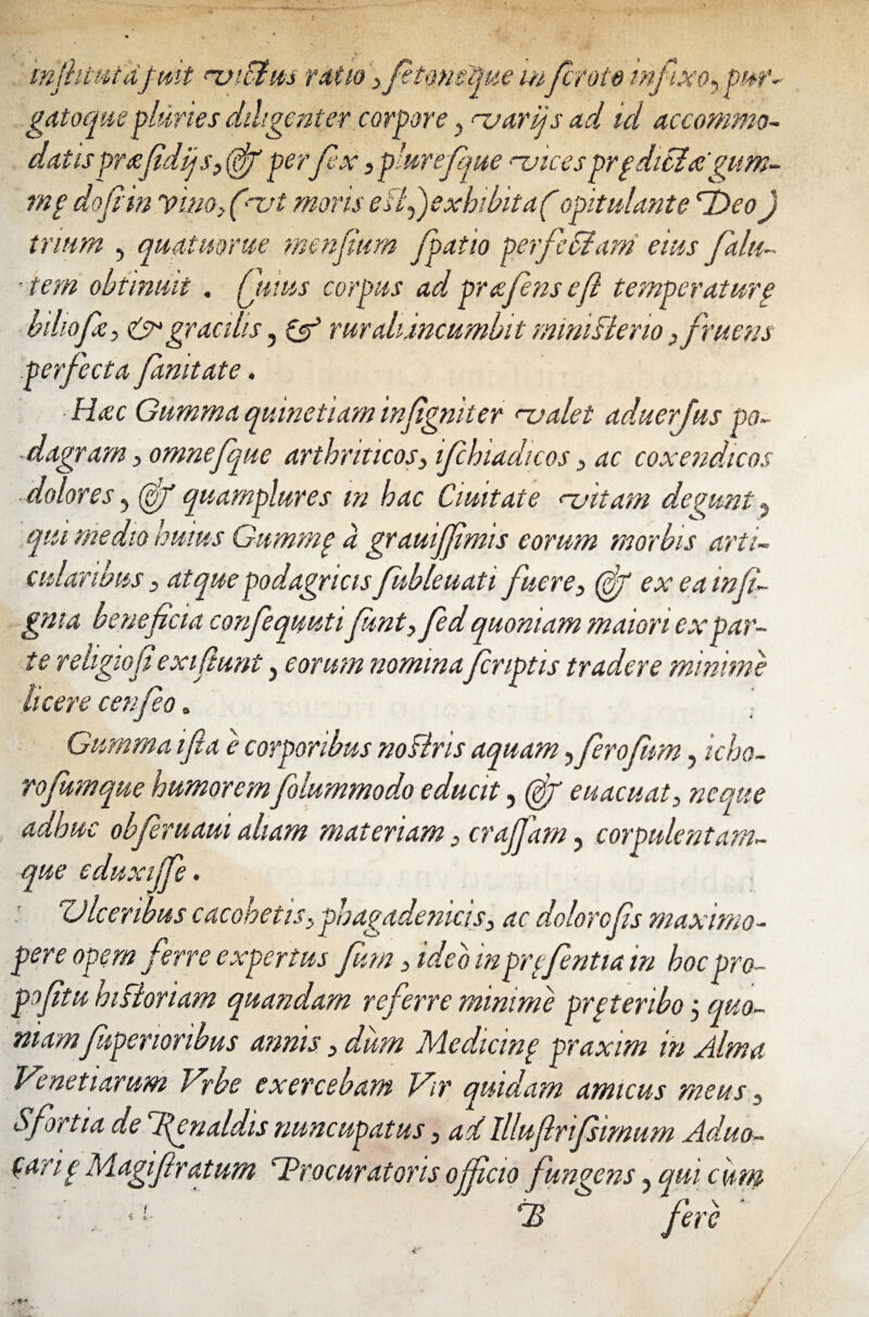 mjhtttfdf mt njiffim ratio /etmeque mfcroto infixo^pur- gatoque pluries diligenter corpore y njarijs ad id accommo¬ datis prtefidijsy (df perfex } plure/que mices prgditlagum- rnp do fi' in Vino, (~vt moris esi f exhibita/ opitulante *T)eo) trium , quatmrue menfium /patio perfeSiam eius falu~ tem obtinuit . Qnus corpus ad prafensefi temperatur § biliofe, & gracilis, & ruraliincumbit mimsleno }f ruens perfecta famtate. • Hac Gumma quinetiam infigmter njalet aduerjus po¬ dagram y omnefque arthriticos> ifchiadicos 3 ac coxendicos dolores, (g/ quamplures m hac Ciuitate nattam degunt ? qui medio huius Gummp a grauiffimis eorum morbis arti¬ cularibus 3 atque podagricis fubleuati fuere3 (gf ex eainfi gnta beneficia confequuti fntyfed quoniam maiori expar¬ te religio fi exifiunt, eorum nomina/criptis tradere minimi licere cenfeo. Gumma ifla e corporibus noBris aquam yferofm, icho- rofumque humorem folummodo educit, (gf euacuaty neque adhuc obferuaui aliam materiam 3 cra/Jam, corpulentam- que eduxi/fe. Ulceribus cacohetiSy phagadeniciSy ac dolorefs maximo- per e opem ferre expertus fum 3 ideo m grcfntia in hoc pro- pofitu hiBoriam quandam referre minime prptenbo j quo¬ niamfiiperioribus annis > dum Medicinp praxim in Alma Ve net tarum Vrbe exercebam Vir quidam amicus meus 5 Sfortia de fenaldis nuncupatus 3 ad Illu/lrifimum Aduo- (arip Magiftraturn 'Procuratoris officio fungens ? qui cutn fB fere
