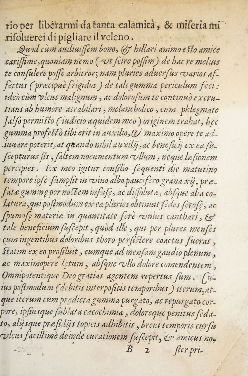 flo per liberarmi da tanta ealamita, & miitrhml rifoluerei di pigliare il veleno. G)uod cum mdmijjem bono, (jjjf biliari animo eBo amice carijfime,quoniam nemo ( <tjtfcire poffim) de hac re melius te confudere pojfe arbitror ‘y nam pluries adnerfus njarios af¬ fectus ('pracipuefrigidos J de tali gumma periculum feci: ideo cum vicus malignum ? ac dolorofum te continuo exeru- tians ab humore atrabdari; melancholico, cum phlegmate Jalf permisto (indicio a quidem meo ) originem trahat, hec gmnmaprofeSib tibi erit m auxilio3 ifi maximo opere te ad¬ amare poterii) at quando nihil au xdfac benefici) ex eaju- fc epiurusfs ,faltem nocumentum rvllum > neque Ufionem percipies. Ex meo igitur confilio fequenti die matutino tempore ipft? fiumpfit m njino albo pauciferograna xij. pr<c- fiit&gummp per nodi em infifiy ac dijfoluta. abfque aha co¬ latur a^qm pofi modum ex ea pluries obtinnit fidesfierofi, ac fpumofi materia in quantitate fere rvnius canthari> & tale beneficiumfuficepit, quod illey qui per plures menfies cum ingentibus doloribus thoro per file re coactus fuerat y Batim ex eo profluit > cumque ad menfamgaudioplenum y ac maximopere letum, abfiqne ‘-ullo dolore i omen dentem, Ommpotentiqne Deo gratias agentem repertus fum. fu¬ nis pofmodum (debitis interpofius temporibus) iterum..at¬ que iterum cum prodicta gumma purgato, ac repur fato cor- pore, ipf usquefiMata cacochmiadolorequepenitusfida- t oy alijsque prafidijs topi cis adhibitis, breia temporis cur fu, rylcusfacillime deinde curationem fufiepit., & amicus no^ -v _ . B 2 fierpri-