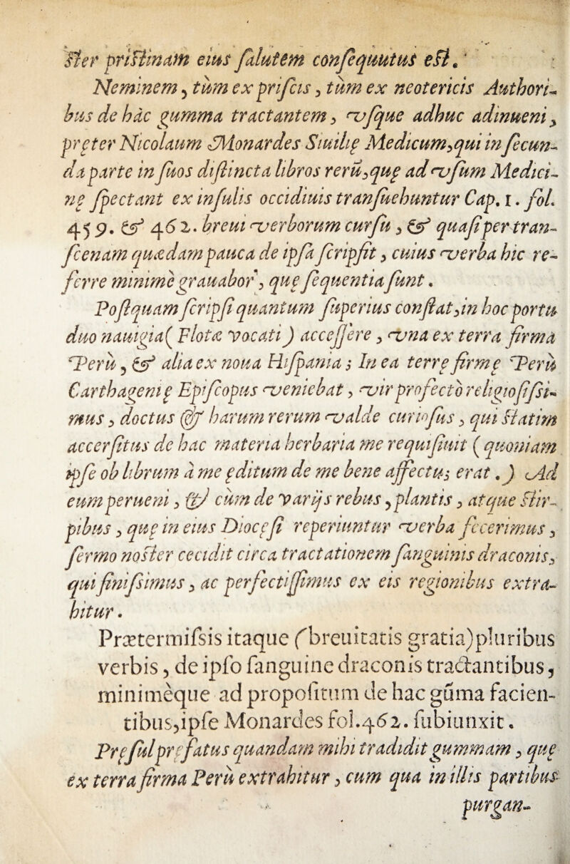 Jier priflmam eius falutem confiquutui eflp Neminem, tum ex prifcis, tum ex neotericis Authori- bus de hac gumma tractantem , rvfque adhuc admueni, prfter Nicolaum FMonardes Siuilig Medicum,qui in fecun¬ da parte infiuos difiincta libros reru,qup ad rufum Medici- ne fpectant ex infulis occidiuis tranfuehuntur Cap. r. foL 45 9. & 46 2,. breut <~verborum cur fu, & quafipertran- ficenam quadam pauca de ipfi firipfit, cuius uerba hic re¬ ferre mimme grauabof, quefiquentiafunt. Poflquam fir ipfi quantum fuperius conflat,in hoc portu duo nauigia( Flota vocati) accefjere, <~vna ex terra firma Peru, aha ex noua ama; In ea terre firme 'Peru Cartbaaenif Epifiopus veniebat, -tnr profecto religio fi fisi- mus, doctus (fiff harum rerum rvalde cumfius, qui fiatim accerfitus de hac materia herbaria me requifimt ( quoniam ipfi ob librum a me g ditum de me bene affectu-, erat. ) cAd eum perueni, (jfi cum de varijs rebus, plantis, atque flir- pibus, que in eius Dioccfi reperiuntur <~verba fecerimus, firmo nosler cecidit circa tractationem fanguinis draconis, quifinifsimus, ac perfectiflimus ex eis regionibus extra¬ hitur . Prcetermifsis itaque fbreuitatis gratia)pluribus verbis, de ipfo fanguine draconis tra&antibus, minimeque ad propoiimm de hac guma facien¬ tibus, ipfe Monardes fol.462. fubi unxit. Prefulprefatus quandam mihi tradiditgummam, que ex terra firma Peru extrahitur, cum qua in illis partibus ■ -*• purgan«