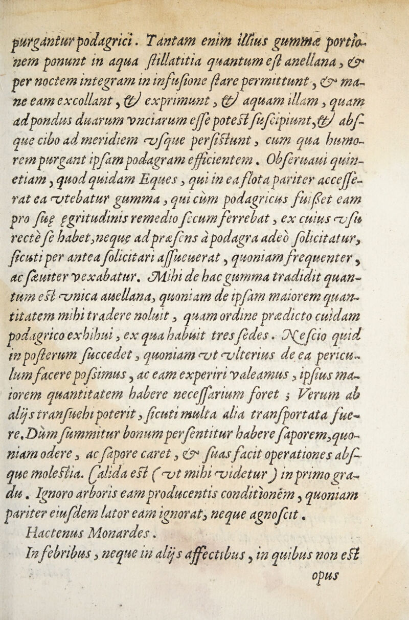 purgantur podagrici. Tantam enim iltius gumms portio^ nem ponunt m aqua fiillatitia quantum efi anellana > & per noctem integram in infufone piare permittunt, & ma- ne eam excollant, fgfi exprimunt , ftfi aquam illam , quam ad pondus duarum vnciarum ejfepoteslfufipmnt^d abf que cibo ad meridiem <~vfque perfishmt, cum qua humo¬ rem purgant ipfampodagram efficientem. Obferuaui quin- etiam, quod quidam Eques , qui in eafIota Pariter accejje- rat ea utebatur gumma, qui cum podagricus fui fiet eam pro Jug ggritudinis remedio fecumferrebat , ex cuius <~vfu rectefe habet, neque adprafns a podagra adeo f licitatur3 fi‘cuti per anteafolicitari affueuerat, quoniam frequenter , acfeutter vexabatur. «jMihi de hac gumma tradidit quan¬ tum esi rvnica anellana, quoniam de ipfam maiorem quan¬ titatem mihi tradere noluit, quam ordine praedicto cuidam podagrico exhibui, ex qua habuit tres fe des. J^efcio quid in poferum Juccedet 3 quoniam <~ut ajlterius de ea pericu¬ lumfacerepo(simus, ac eam experiri valeamus, ipfus ma¬ iorem quantitatem habere necefarium foret § Verum ab altjstranfuehipoterit 3 fi'cuti multa alia tranfportata fue¬ re.DumJummitur bonumperfentitur haberefaporem,quo- niam odere, ac fapore caret 3 fuasfacit operationes abf que mokBia. falida eft (nat mihi noidetnr) in primo gra¬ du » Ignoro arboris eam producentis conditionem, quoniam pariter eiufdem lator eam ignorat3 neque agnofat. Hactenus Monardes. In febribus 3 neque in alijs affectibus y in quibus non e§t