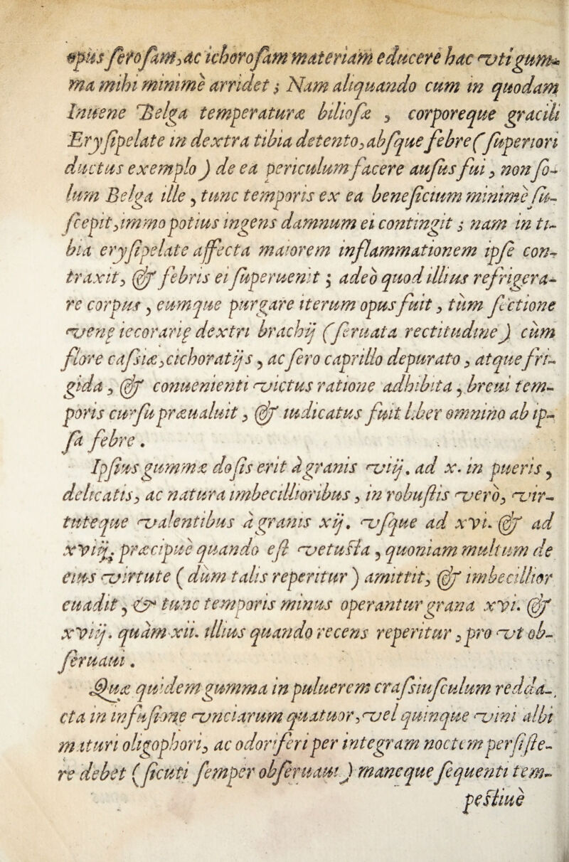 *>?u$ fet ofam,ac ichorofam materiam educere hac rvtigum* ma mihi minime arridet $ Nam aliquando cum in quodam Inusne dBelga temperaturae biliofe , corporeque gracili Eryjipelate m dextra tibia detento,abfquefebre(fupenon ductus exemplo) de ea periculum facere aufhsfui , nonfol¬ ium Belga ille, tunc temporis ex ea benefcium minimefu- fcepit,immopotius ingens damnum ei contingit s nam in ti¬ bia eryfpelate affecta maiorem inflammationem ipfle con¬ traxit, (fg febris eifuperuemt j adeo quod illius refrigera¬ re corpus, eumque purgare iterum opus fuit, tum factione njeng iecorarif dextri brachif (feruata rectitudine) cum flore cdflsiac,, cichoratij s, acflero caprillo depurato, at que fri¬ gida , (Sg conuenienti <~uictus ratione adhibita, breui tem¬ poris cur fu praualuit, (fg mdicatus fuit liber omnino ab ip- fa febre. ■ , . > i Ipfm gumma dofls erit h granis rviij. ad x. in pueris, delicatis, ac natura imbecillioribus, in robuflis noero, <~vvr- tnteque ‘-coalentibus a granis xtj, <~vfque ad xvt. (fg ad xViig praicipue quando efl rvetuBa, quoniam multum de eius ‘-virtute ( dum talis repentur ) amittit, (gjg imbecillior euadit y & tunc temporis minus operantur grana xyi. fg xViij. quarn xii. illius quando recens repentur, pro rvt ob- feruaui. J§ua quidem gumma inpuluerem crafsiufculum redda., cta m wfagone nonciarum qUatuor,<-ael quinque njini albi maturi oligophori, ac odor feri per integram noctem per fi [te¬ re debet (ficuti femper obferuam) mane quefequetiti tem- pefiiue