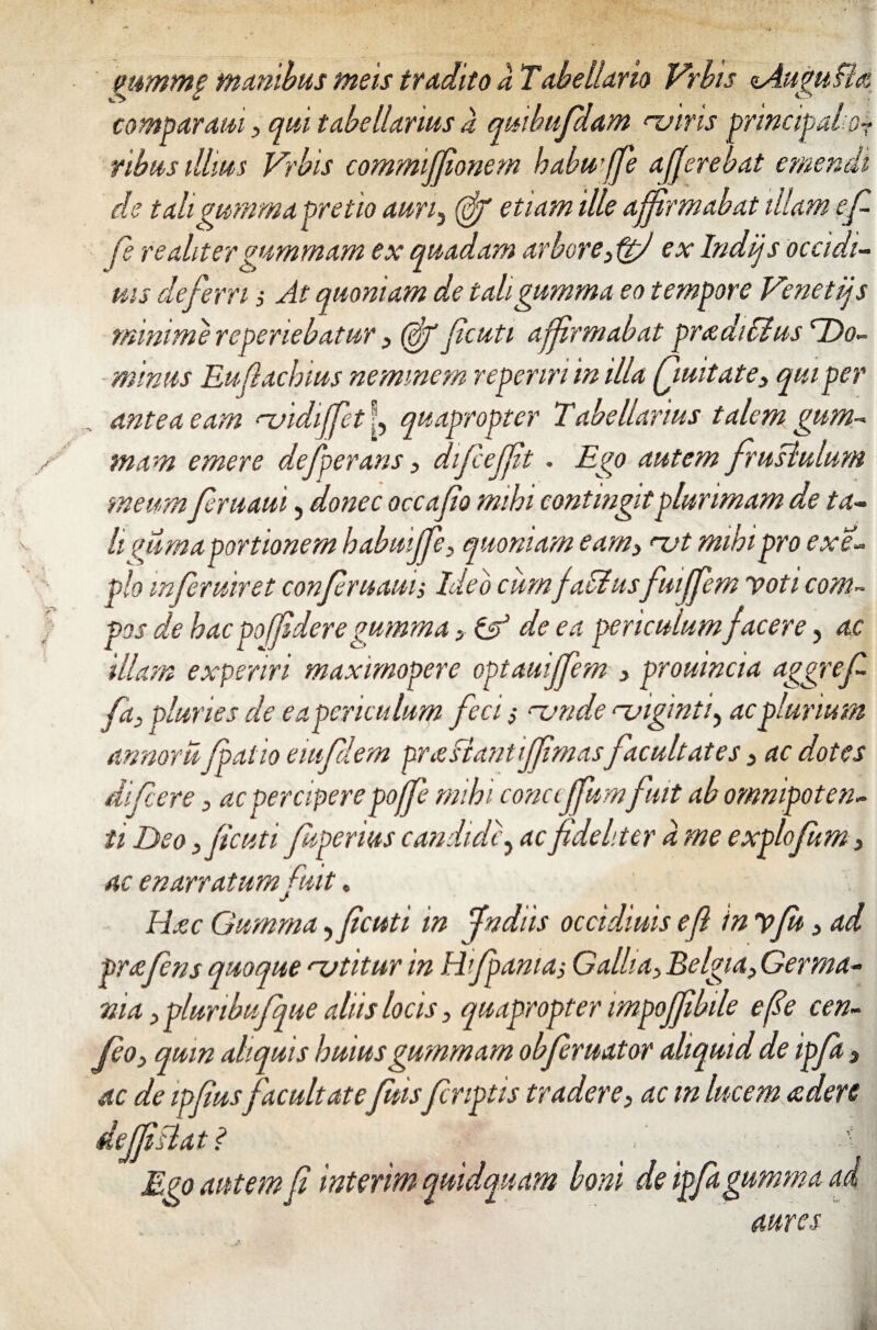 mmmp manibus meis tradito a Tabellario Vrhis nAuguBa comparatu3 qui tabellarius a quibufdam <uins principal or ribus illius Vrbis commijfionem habu’ffe afferebat emendi de tali gumma pretio auri3 (ff ille affirmabat illam ef fi re alitergummam ex quadam arbore3ftfi ex Indijs occidi- tus deferri 3 At quoniam de tali gumma eo tempore Venetijs minime re periebatur 3 (df fcuti affirmabat pradiCIus 'Do¬ minus Eufachius neminem reperiri in illa Quitate3 qui per antea eam njidiffet L quapropter Tabellarius talem gum¬ mam emere deferaris 3 dif effit . Ego autem frustulum meumfiruaui, donec occupo mihi contingit plurimam de ta¬ li fimaportionem habuiffe3 quoniam eam3 <-ut mibipro exe- pio mferuiret confiruauis Ideo cum f alius fmffem voti com¬ pos de hac poffdere gumma 3 & de ea periculum facere, ac illam experiri maximopere optauijfem 3 prouincia aggref fa3 pluries de ea periculum feci s rvnde njigmti, ac plurium annoru falio eiufdem prasiantiffmasfacultates 3 ac dotes dif ere 3 ac perciperepoffe mihi conccffumfuit ab omnipoten¬ ti Deo 3 fcuti fuperius candide ? ac fideliter a me explofum 3 ac enarratum fuit. Haec Gumma, fcuti in fndiis occidiuis ef in vfu 3 ad pr£fens quoquerutitur in Hi fama, Gallia3 Belgia3Germa- nia ypluribufque aliis locis 3 quapropter impojfibile efie cen- fo3 quin aliquis huius gummam obferuator aliquid de ipfa 3 ac de ipfiusfacultatefuisf criptis tradere3 ac m lucem &den deJfBat <? . ■ . ■ . t Ego autem f interim quidquam boni de ipfa gumma ai aures