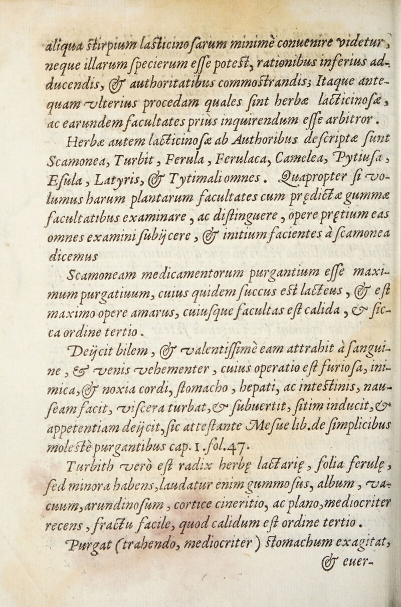 attento stirpium L fUcinoferum minime conuenire Videtur, neque illarum fpecierum ejfepotefl, rationibus inferius ad¬ ducendis, (fif authoritatibus commoFlrandisi Itaque ante- quam alterius procedam quales fnt herbo laUicinofo, ac earundem facultates prius inquirendum effe arbitror. Herbo autem lafficinofo ab Authonbus defcripto funt Scamonea, Turbit, Ferula, Ferulae a, Camele a, Tytmfii, Efula, Latyris, <gjr Tytimali omnes. Quapropter fi 'vo¬ lumus harum plantarum facultates cum prpdiSiogumma facultatibus examinare , ac difiinguere, opere prptium eas omnes examini fubijcere, (fif initium facientes a fcamonea dicemus Scamoneam medicamentorum purgantium ejfe maxi¬ mum pur^atiuum, cuius quidem fuccus eft lacicus, (fiy e fi maximo opere amarus, cuiufquefacultas e fi calida , cjr fic- ca ordine tertio. Defit bilem, (fif <v alentiffime eam attrahit afangui- ne , tV rvenis <~vehementer, cuius operatio e fi funofa, ini¬ mica, (fiy noxia cordi, fiomacho, hepati, ac intestinis, nau- feam facit, vnfiera turbat,& fubuertit, fitim inducit,& appetentiam deijcit,fic atteftante cMefue lib.defimplicibus moleslepurgantibus cap. i .fol.yj. Turbith njero e fi radix herbp laSianp, folia ferufi, fed minora habens,laudatur enimgummofus, album, 'va¬ cuum,arundmofm , cortice cmeritio, ac plano,mediocriter recens, fraclu facile, quod calidum e fi ordine tertio. ; Durgat (itrahendo, mediocriter ) Homachum exagitat, (fij euer-