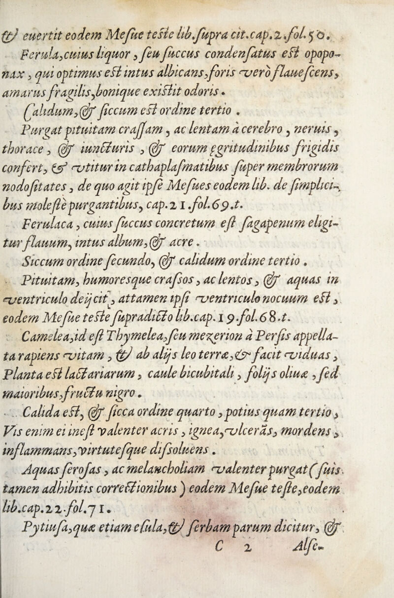 ftfl euertit eodem Mefite teste hb.fupra at.cap.i.fol. 5 0» Ferula,cuius liquor ,feuJitccus condenfatus e fi opopo- nax , qui optimus eft intus albicans,for is njeroflauefcens, amarus fragilis fonique exifht odoris * Calidum,(flf fecum e ft ordine tertio . Purgat pituitam cr offam 5 ac lentam a cerebro, neruis, thorace, (fl/ mn fi uris , (flf eorum qgritudmibus frigidis confert, & natitur in cathaplafmatibus fuper membrorum nodoftates, de quo agit ipf Mefues eodem lib. de flmphci- bus mole(le purgantibus, cap. 21 .fol.C^.t. Ferulaca, cuius fuccus concretum efl fagagemtm eligi¬ tur fi au urn^ intus album, (ff acre. Siccum ordine fecundo, (^T calidum ordine tertio. Pituitam, humoresque crafsos, ac lentos, (flf aquas in njentriculo deijcit], attamen ipf njentncuk nocuum eft, eodem Mefue teftefupradifio hb.cap. 19 foL <58.A Camele a,id efl Thymele a,feu mezerion a Per [is appella¬ ta rapiens <~vitam ,ftfl ab alijs leo terree, & facit naiduas, Planta eft lafiariarum, caule bicubitali, folijs oliua. ,fed maioribus,fruefu nigro. ■ Calida eft} (flf flcca ordine quarto, potius quam tertio > Vis enim ei inefl 'valenter acris, igneay<-vlcerds, mordens > 'inflammans, virtutefque difsoluens. Aquasferojas, ac melancholiam <~v alent er purgat (fluis, tamen adhibitis correfiiombus ) eodem Mefue te fle,eodem hb.cap.ii.fol.j 1. Pytiufa,quee etiam e Cula, ferbamparum dicitur, {fy C 2 Alfev>