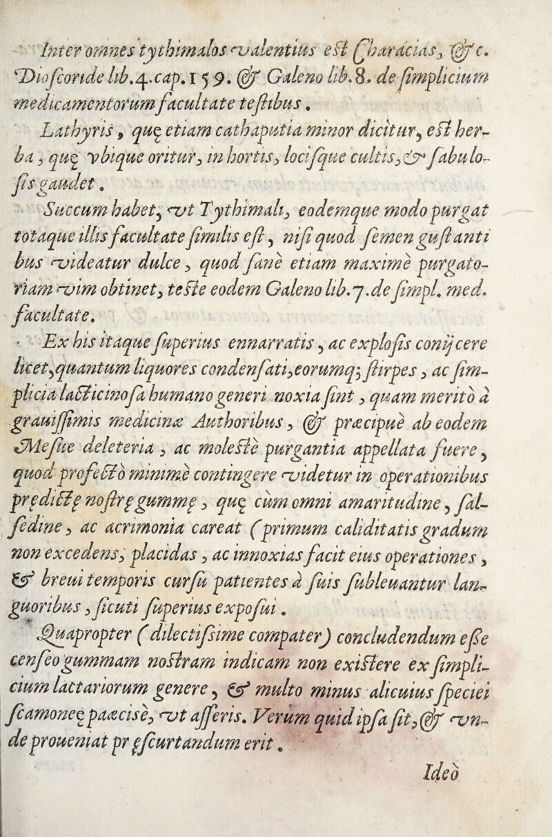 Inter 'omnes tythimalos hjdentitis edi fibar acias, tfifc. 'Dio(conde lib.^.cap, 15 <?. (ffi Galeno lib. 8. de (implicium medicamentorum facultate tefiibus, Lathyris, qu§ etiam cathaputia minor dicitur, edi her¬ ba , qu<£ ybique oritur, m hortis, locifque cultisfabulo- Jis gaudet, Succum habet^ nat Tythimah, eodemque modo purgat totaque illis facultate fimilis e fi, nifi quod femen gufianti bus <~uideatur dulce , quod Jane etiam maxime purgato¬ riam >~uim obtinet3 te die eodem Galeno hb.j.de fimpL med. ■ facultate, ■ Ex his itaque fuperius ennar ratis, ac expio fis conij cere licet ^quantum liquores condenfati,eorumqi fiirpes ,acjim- p licia ladiicinofa humano generi noxia fint, quam merito d grauijfimis medicina Authonbus, (^r pracipue ab eodem dJVlefue deleteria , ac mole dic purgantia appellata fuere, quod profecib minime contingere njidetur in operationibus pr edidif nofirpgummp, quq. cum omni amaritudine, fal- fedine, ac acrimonia careat (primum c alidit at isgradum non excedens, placidas, ac innoxias facit eius operationes, & breui temporis curfii patientes d fuis fubleuantur lan¬ guoribus ,ficuti fuperius expofui. Quapropter (ddectifsime compater) concludendum e (de cenfeogummam nodtram indicam non exidlere exJimpli- cium lactariorum genere, & multo minus alicuius fpeciei fcamonez parcis e, nat ajferis. Verum quid ipfafit nan¬ de prouemat pr pfcurtandum erit. Ideo