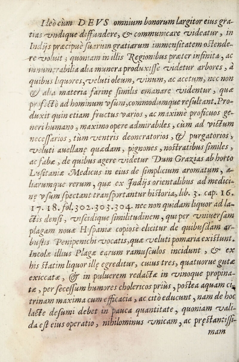 lito cum DEVS omnium bonorum largitor eiusgra- tus rvndique diffundere, & communicare ruide at ur, in Indijs pracipuefiuariirngratiarum immenfitcitem o flende- ure ujomt ,* quoniam tn illis Regionibus praeter mfinit &, ac innumerabilia aha munera produxijje <~zsidetur arbores > d quibus liquor e s^<u e luti oleum, njinnm, ac acetum, nec non igj aha materia fiarinp fimdis emanare <~videntur, qua. pr fi flo ad hominum Vfum, commodumque rejultant.Pro¬ duxit quin etiam fructus varios, ac maxime proficuos ge¬ neri humano, maximo opere admirabiles, cum ad vitium neceffarios, tum <~uentris deoneratonos, ftj purgatorios > nyeluti au e Hanc quadam, pignones, noHrattbusfimiles> ac faba , de quibus agere n.videtur 'Dum Gr arcas ab horto Lufitania hMedicus in eius de fimphemrn aromatum, a- harum que rerum, qua ex findijs orientalibus ad medici¬ ne vfiam (pectant tranfiporiantur hislona, lib. 3 .• cap. 1£>. 17.18 ffol. 502.303.504. nec non quidam liquor ad la¬ ti is denfi, Hjfcidique fimilitudinem, qui per nymuerfiam plagam noua Hfiania copiose elicitur de quibufidam ar- buths Pempemchi <~vocatis,qua <~v e lutipomaria exi fiunt. Incola illius Plaga earum ramufculos incidunt , &• ex his flatim liquor illf egreditur, cuius tres, quatuorueguta exiccata, (cfi in puluerem redatia in nernoque propina¬ ta , perfiecejfium humores cholencosprius, postea aquam a- trmam maxima cum efficacia > ac cito educunt, nam de hoc latie de furni debet m pauca quantitate, quoniam nyalt- da efl eius operatio, nihilominus unicam yac prpflanttjfi-
