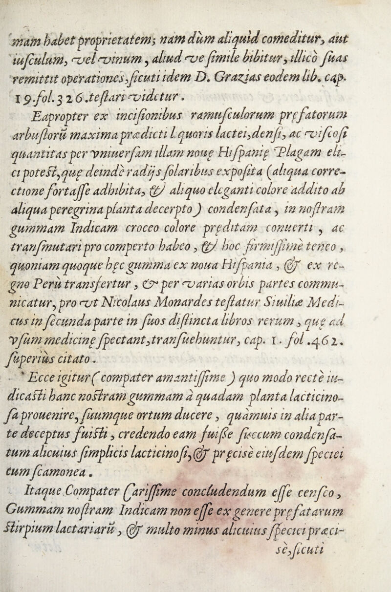 mam habet proprietatem; nam dum aliquid comeditury aut iufculum, <~uel ‘-vinum, aliud <-ve flmile bibitur, illic o fuas remittit operationes flicuti idem D. Grazjas eodem lib. c<tp. I $fol. 3 2 6 .teflari ‘-videtur. Eapropter ex incifiombus ramufculomm profatorum arbufloru maxim apra dicti Iquoris lactei fenfl\ ac ‘-vfcofi quantitas per ymuerfam illam none Hijpanif 'Plagam eh- cipoteSimup deinde radijsfolaribus expojita (aliqua corre¬ ctionefortajfe adhibita, ftj aliquo eleganti colore addito ab aliqua peregrina planta decerpto J condenfita, 'mnoflram gumrnam Indicam croceo colore proditam eonuerti , ac tranfmutaripro comperto habeo, ftfl hoc firmjjtme teneo , quoniam quoque hpc gumma ex noua Hifpania , (0/ ex re¬ gno Perit transfertur, & per <uarias orbis partes commu¬ nicatur, pro <~vt Nicolaus Monardes te flatur Swiluz Medi¬ cus infecunda parte in fuos diftincta libros rerum , que ad yfummedicinpfpectant,tranfuehuntur, cap. i. fol ,^.61. Juperius citato. ' Ecce igitur(compater amantiffime) quo modo recte in¬ dicasti hanc nostramgumrnam a quadam planta lacticino- faprouenire^ftiumque ortum ducere , quamuis in alia par¬ te deceptus fuiSti, credendo eam fuifle fecum condenfa- tum alicuius flmplicis lacticinofl^ pr pcise eiufdem fpeciei cum fcamonea. Itaque Comp,at er (flarijfime concludendum ejfe cenfeo , Gumrnam noflram Indicam non ejfe ex genere prpfatarum Stirpium lactariaru , (flg multo minus alicuius ffeciapraei-