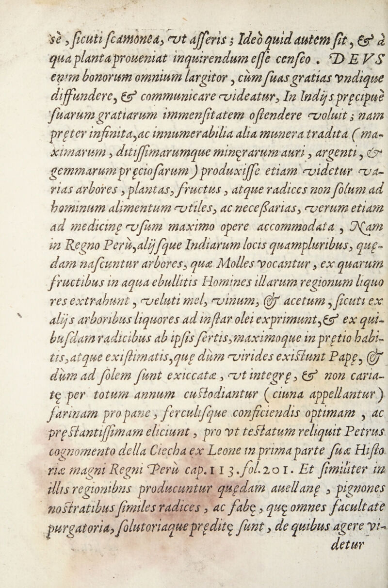 'se ,ficutifiammea, *vt ajferis,• Ideo quid autem fit , & d qua planta proueniat inquirendum effe cenfeo . *Z> E VS emm bonorum omnium largitor, cumfuasgratias vndique diffundere, & communicare <■videatur, In Indljsprpcipue fu arum gratiarum immenftatem offudere ‘■voluit i nam prpter infinita,ac innumerabilia aha munera tradita (ma¬ ximarum , ditiffim arumque minqrarum auri, argenti, & gemmarumpr ffwfarum)produxiffe etiam <~videtur ‘va¬ rias arbores , plantas, fructus, atque radices non folum ad hominum alimentum njtiles, ac nece fanas, ‘verum etiam ad medicine ‘vfum maximo opere accommodata , Jfam in Regno Peru,alijfque Indiarum locis quampluribus, qup- dam nafcuntur arbores, qua Molles Vocantur, ex quarum fructibus m aqua ebullitis Homines illarum regionum liquo res extrahunt, ‘veluti mei, rvinum, (fif acetum ,ficuti ex alijs arboribus liquores adinfiar olei exprimuntex qui- bufiam radicibus ab ipfisfertis, maximoque in prptio habi¬ tis, at que exi(limatis,qug dum <v irides exi fiunt Papf, (of dum ad folem funt exiccata, ‘vtintegrg, non cana- tq per totum annum cuHodiantur (ciuna appellantur') farinam pro pane, fiercui fque conficiendis optimam , ac prp flantiffimam eliciunt, pro vt te flatum reliquit Petrus cognomento de lia Ciecha ex Leone m prima parte fu a Hifio rue magni Regni'Peru cap. 113 .fol. 201. Et fimditer m illis regionibus producuntur qupdam auellanp , pignones nofiratibus fimiles radices, ac fab$, quq. omnes facultate purgatoria? folnt oriaque prpditq, funt? de quibus agere vi¬ detur
