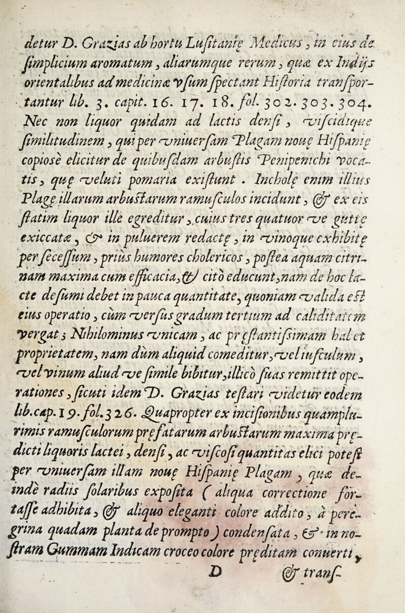 & /J t detur D. Grazjas ab hortu Lu fit an re Medicus , in cius de, fimplicium aromatum , aliarumque rerum , quot ex Imiijs orientalibus ad medicina vflumflpectant Hiflorta tranflpor- • .tantur hb. 3. capit. 16. 17. 18. fol. 302.303. 304. Nec non liquor quidam ad lactis denji , njiflcidiqu fmihtudinem , qui per njniuerfam plagam none Hiflpam, copiose elicitur de quihufdam arbufiis Penipenichi voca¬ tis, qup nj eluti pomaria exiflunt . Incholp enim illius Plagg illarum arbustarum ramufculos incidunt,(fif ex eis fllatim liquor ille egreditur , cuius tres quatitor nae gutic exiccata, & in puluerem redactp, in ‘-vinoque exkibitg per fcejfum, prius humores cholericos, poflea aquam citrt- nam maxima cum efficacia, ftfi cito e ducunt,nam de hoc la¬ cte de fumi debet in pauca quantitate? quoniam malida edi eius operatio, cum na erfiisgradum tertium ad c ah ditate m yergat s Nihilominus nmicam, ac pr c flantif imam halet proprietatem, nam dum aliquid comeditur ,nael iufulum, nael vmum aliud nae Jimile bibitur,illico fluas remittit ope¬ rationes ,fleuti idem hD. Grazjas teflari naidetur eodem hb.cap. 1 p. fol. 32 6. Quapropter ex inciflionibus quamplu- rimis ramufulorumprpfatarum arbuHarum maxima pre- dicti liquoris lactei, denji ? ac naifcofquantitas elici pote fi per naniuerfam illam noup Hiflpanip Plagam , quae de¬ inde radiis folaribus expoflta (aliqua correctione flor- taflfe adhibita, (fif aliquo eleganti colore addito, d pere¬ grina quadam planta deprompto) condenfata, in no- flxam Gummrn Indicam croceo colore prpditam conuerti > D (&f tranf