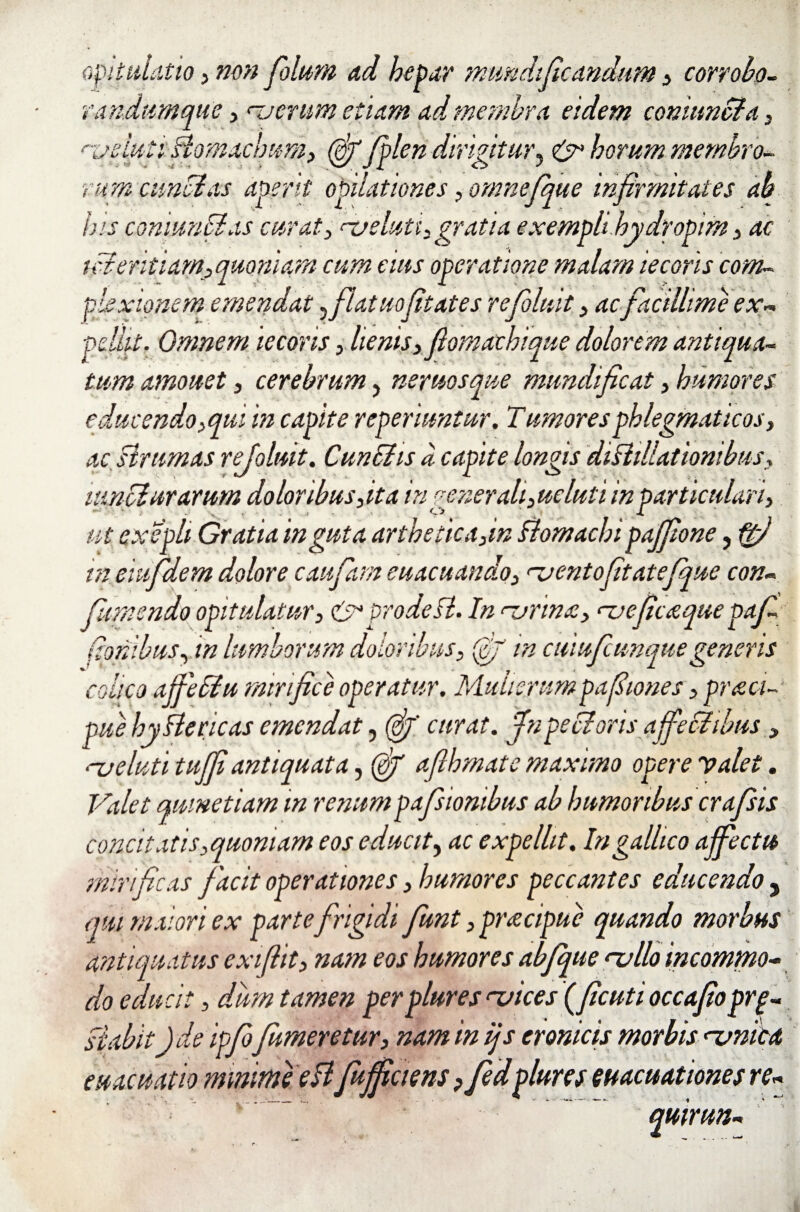 opitulatio j non filum ad hepar mundtficandum 5 corrobo- randumque 3 merum etiam ad membra eidem conitmcta 3 nueluti Bomachum, fi fplen dirigitur, & horum membro¬ rum eunti as aperit opilationes, onmefque infirmitates ab his comuncias curat > na eluti, gratia exempli hydropim 3 ac titentiam, quoniam cum eius operatione malam tecoris com¬ plexionem emendat ^ flat uofit ates refoluit 3 ac facillime ex¬ pellit. Omnem iecoris, lienis 3 fiomachique dolorem antiqua¬ tum amouet 3 cerebrum, neruosque mundificat, humores educendo,qui in capite reperiuntur. Tumoresphlegmaticos3 ac strumas refoluit. Cunths a capite longis diBillatiombus, luntiurarum doloribus 3ita inpe ner ali3ueluti inparticulari, ut cxepli Gratia inguta artheticajn Bomachi pajfione> ftj in eiufidem dolore caufiam euacuando3 nuentofitatefque con. colico ajfetlu mirifice operatur. Mulierumpafiiones 3 praei- pue hyBericas emendat, (fi' curat, ffnpeBoris affectibus 3 ‘-ueluti tujfi antiquata, fi afihmate maximo opere valet. Valet qumetiam in renumpafisiombus ab humoribus crafsis concitatis,quoniam eos educit, ac expellit. Ingalhco affectu mirificas facit operationes 3 humores peccantes educendo , qm maiori ex parte frigidi fiunt 3 pracipue quando morbus antiquatus exifiit3 nam eos humores abfque nullo incommo¬ do educit, dum tamen per plures mices (ficutioccafioprp- stabit)de ipfo fumentur3 nam in ijs cronicis morbis numca evacuatio minime eBfuffiaens ? fedplure5 evacuationes re- quirun-