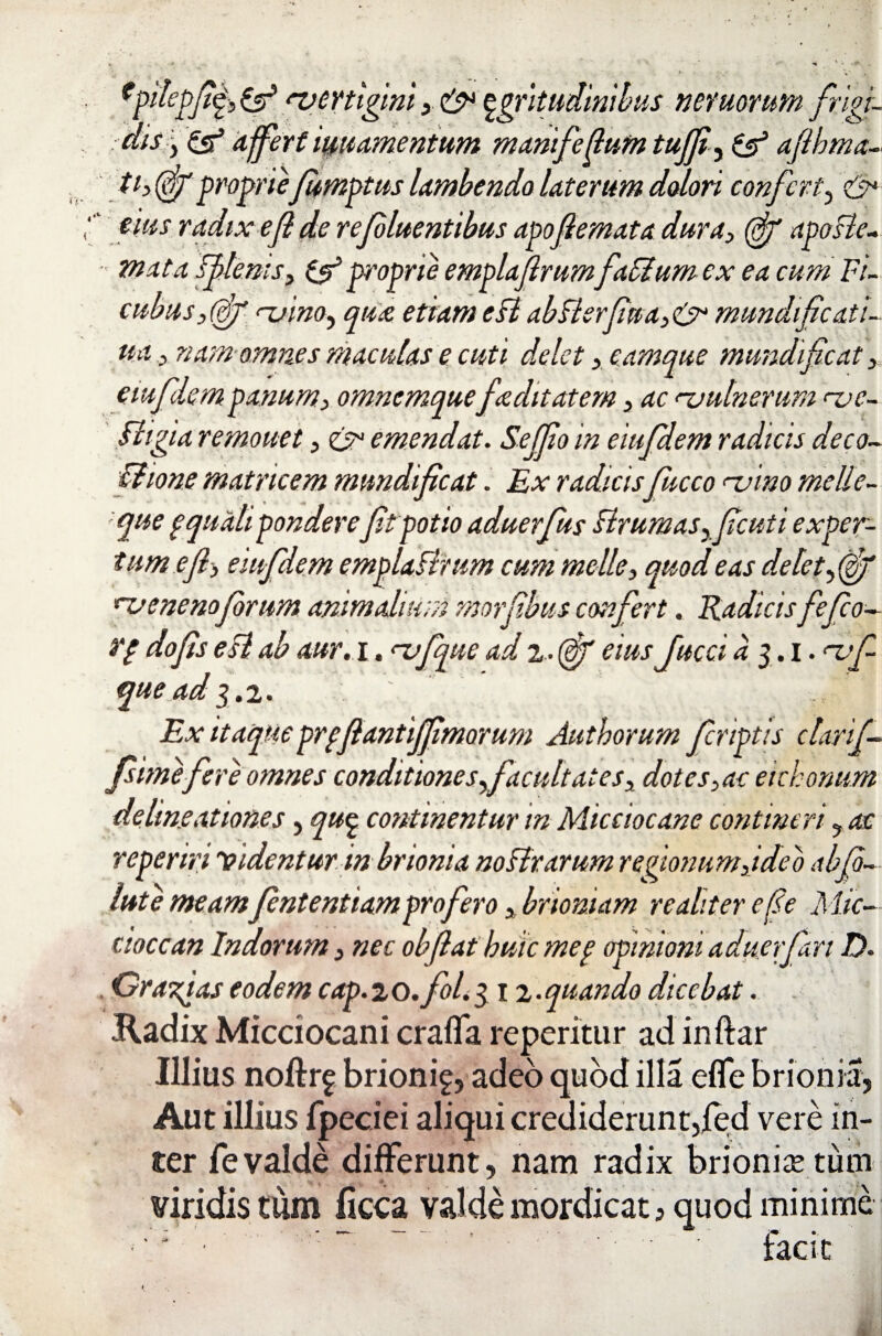 dis y & affert iuuamentum manifedum tufji, & afihma- th (of proprie Jumptus lambendo laterum dolori confert? eius radix e f de refluentibus apofemata dura> (ff apoBe- mata ff>lems9 & proprie emplajlrumfaffium ex ea cum Fi- cubas,(ff <~uino, qua etiam eBabBerfua>&mundifcatl- ua x nam omnes maculas e cuti delet > eamque mundi fic,at 3 emflem panum> omnemquefa ditat em 3 ac njulnerum rve- ftigia remouet, & emendat. Sejfo in eitifdem radicis deco~ Bione matricem mundificat. Ex radicis fucco <~vino meile- que gquali pondereft potio aduerfus Brumasyf cuti exper¬ tum e f, eiufdem emplaBrtim cum meile, quod eas delety(gjf rv e ne no forum animalium morfbus confert. Radicisfefeo- rg dofs eB ab aur. i. nafque ad 2- (ef eius fucci a 3.1. rvf- que ad 3,2. Ex itaque prgfiantiff morum Aut horum friptis clari f fime fere omnes conditiones facultates, dotes ,ac eichonum delineationes, qu§ continentur in Micciocane contineri yac reperiri Videntur in brionia noBrarum regionum,ideo abf~ lute meamfntentiam profero , brioniam re aliter e fle Mic- cioccan Indorum} ne e obfiat huic meg opinioni aduerfari D. , Orabas eodem cap. 2 o.fol. 312- quando dicebat. Radix Micciocani craffa reperitiir ad inftar Illius noftr^ brionif, adeo quod illa efle brionia, Aut illius fpeciei aliqui crediderunt,jfed vere in¬ ter fevalde differunt, nam radix brionia; tum viridis tum ficca valde mordicat > quod minime  ~ “ * faci